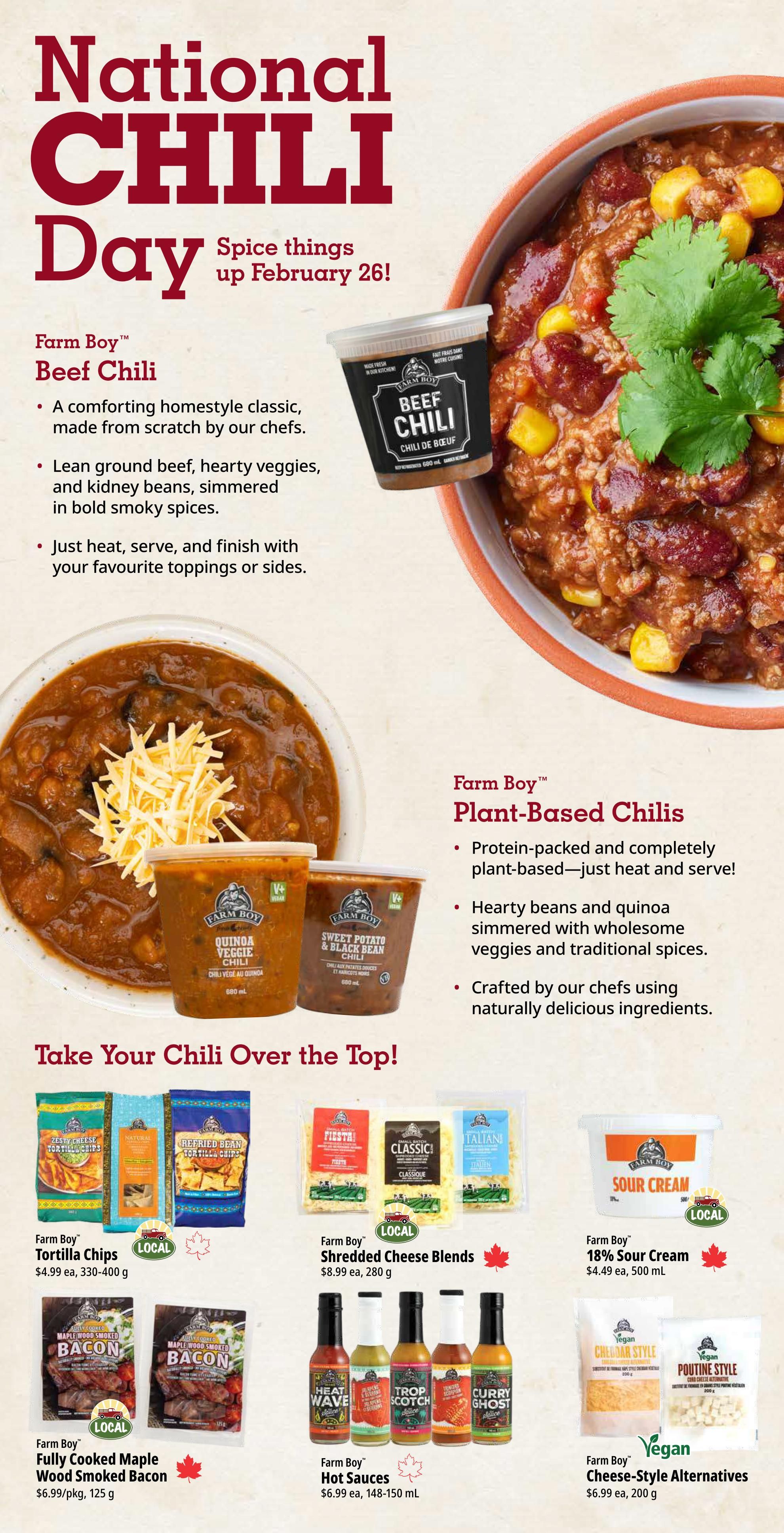Farm Boy Weekly Flyer Specials, Page 4, celebrating National Chili Day on February 26th. Features Farm Boy Beef Chili, a homestyle classic made from scratch with lean ground beef, hearty veggies, and kidney beans simmered in bold smoky spices, available in a 680 mL container. Also featured are Farm Boy Plant-Based Chilies, including Quinoa Veggie Chili and Sweet Potato & Black Bean Chili, protein-packed and ready to heat and serve. Toppings for chili include Farm Boy Tortilla Chips in Zesty Cheese flavour for $4.99 (330-400 g), Farm Boy Shredded Cheese Blends like Classic and Italian for $8.99 each (280 g), and Farm Boy 18% Sour Cream for $4.49 (500 mL). Additional items to enhance chili include Farm Boy Fully Cooked Maple Wood Smoked Bacon for $6.99 per package (125 g), Farm Boy Hot Sauces such as Heat Wave, Trinidad Scorpion, and Curry Ghost for $6.99 each (148-150 mL), and Farm Boy Vegan Cheese-Style Alternatives in Cheddar and Poutine styles for $6.99 each (200 g).