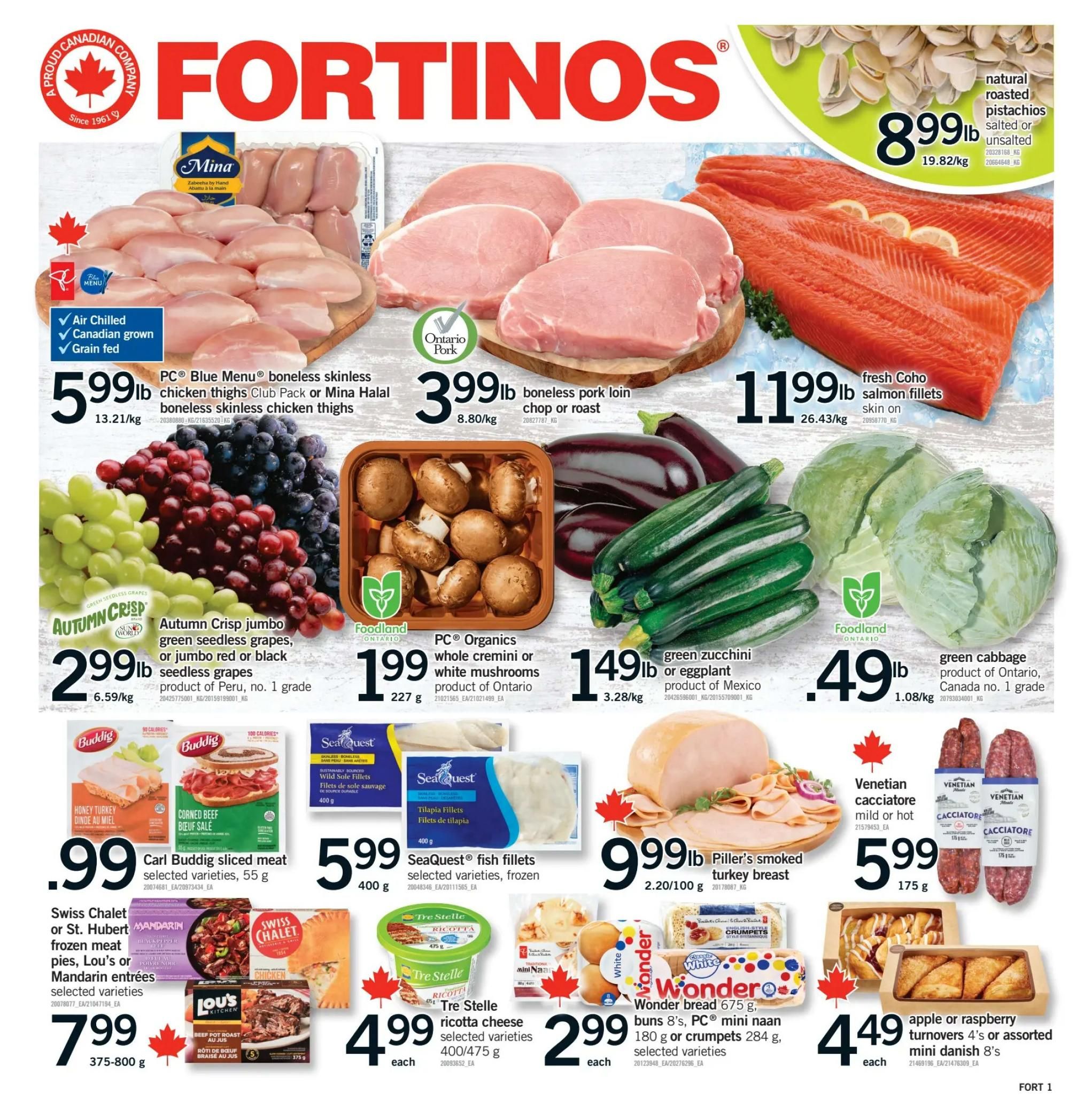 Fortinos weekly flyer specials page 1. Featuring PC Blue Menu boneless skinless chicken thighs Club Pack or Mina Halal boneless skinless chicken thighs for $5.99lb. Ontario Pork boneless pork loin chop or roast for $3.99lb. Fresh Coho salmon fillets skin on for $11.99lb. Natural roasted pistachios salted or unsalted for $8.99lb. Autumn Crisp jumbo green seedless grapes or jumbo red or black seedless grapes product of Peru for $2.99lb. PC Organics whole cremini or white mushrooms product of Ontario for $1.99 each (227g). Green zucchini or eggplant product of Mexico for $1.49lb. Green cabbage product of Ontario, Canada no. 1 grade for $0.49lb. Carl Buddig sliced meat selected varieties for $0.99 each (55g). SeaQuest fish fillets selected varieties, frozen for $5.99 each (400g). Swiss Chalet or St. Hubert frozen meat pies, Lou's or Mandarin entrées selected varieties for $7.99 (375-800g). Piller's smoked turkey breast for $9.99lb (2.20/100g). Venetian cacciatore mild or hot for $5.99 each (175g). Tre Stelle ricotta cheese selected varieties for $4.99 each (400/475g). Wonder bread 675g, buns 8's, PC mini naan 180g or crumpets 284g, selected varieties for $2.99 each. Apple or raspberry turnovers 4's or assorted mini danish 8's for $4.49 each.