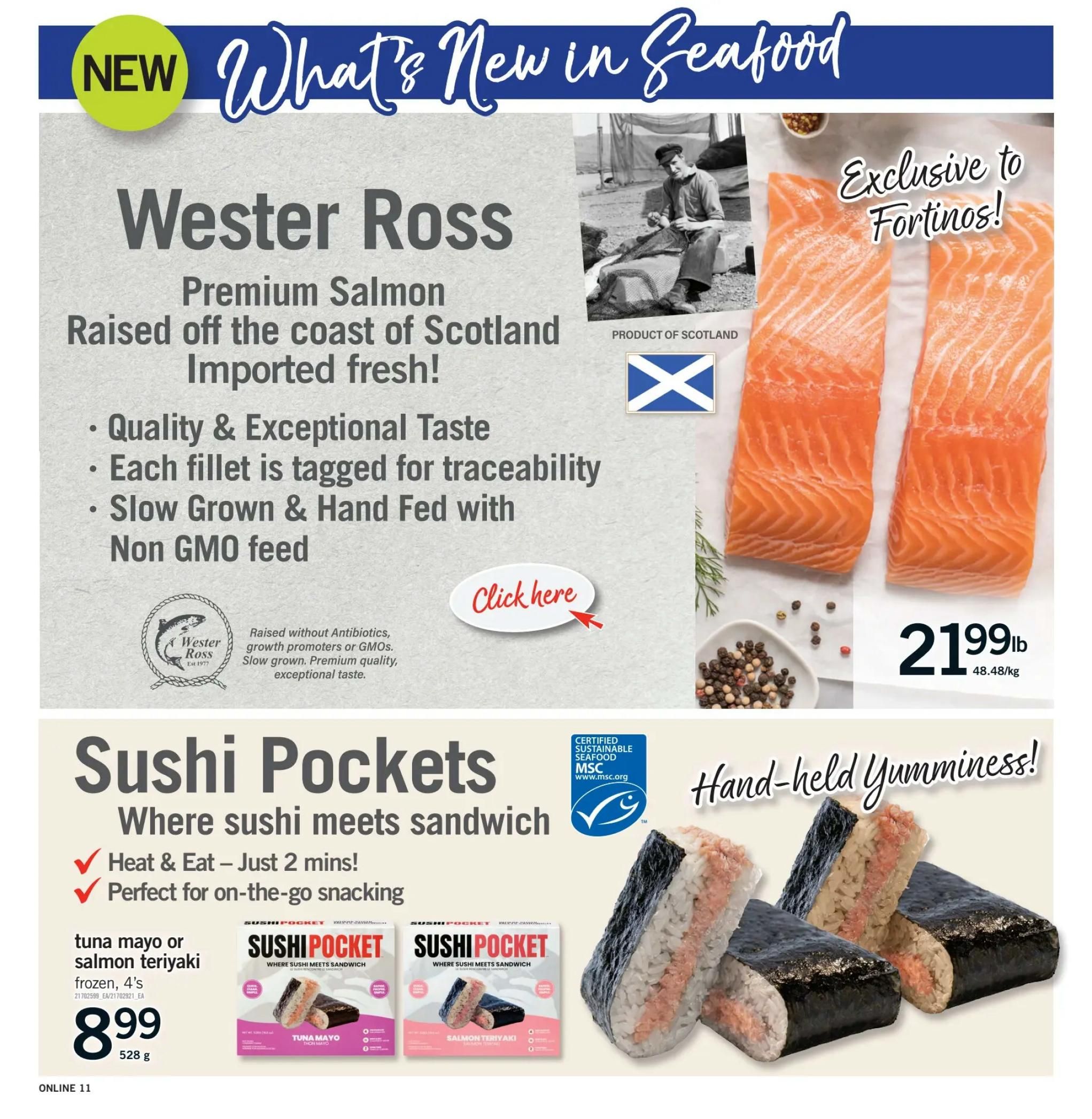 Fortinos Weekly Flyer Specials Page 11: New in Seafood featuring Wester Ross Premium Salmon, raised off the coast of Scotland and imported fresh. This salmon is slow grown, hand fed with non-GMO feed, and tagged for traceability, offering quality and exceptional taste. It is exclusive to Fortinos and priced at $21.99lb ($48.48/kg). Also featured are Sushi Pockets, a heat and eat snack perfect for on-the-go. Available in tuna mayo or salmon teriyaki flavours, frozen 4's for $8.99 (528g). These Sushi Pockets are MSC certified sustainable seafood.