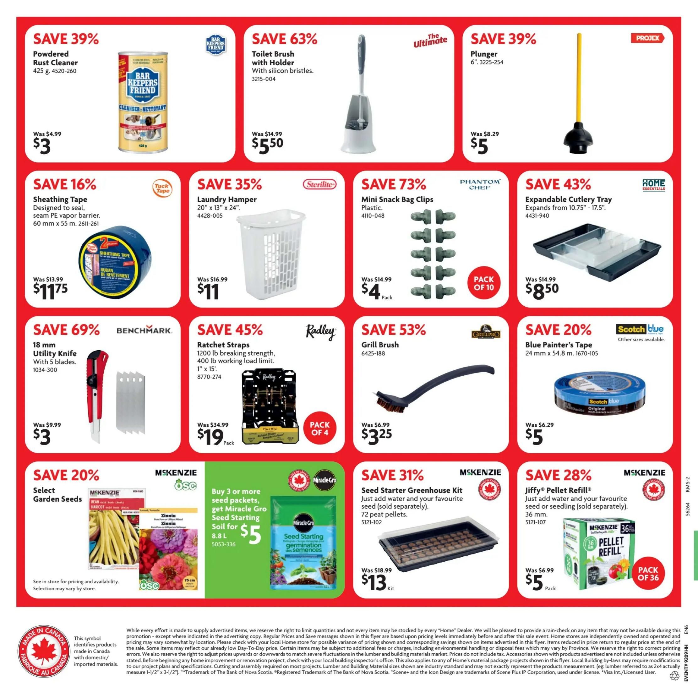 Home Hardware flyer page 2 features savings on various home and garden products. Save 39% on Powdered Rust Cleaner (425 g) for $3, was $4.99. Save 63% on The Ultimate Toilet Brush with Holder (3215-004) for $5.50, was $14.99. Save 39% on PROJEX Plunger (6', 3225-254) for $5, was $8.29. Save 16% on Sheathing Tape (60 mm x 55 m, 2611-261) for $11.75, was $13.99. Save 35% on Sterilite Laundry Hamper (20' x 13' x 24', 4428-005) for $11, was $16.99. Save 73% on PHANTOM Chef Mini Snack Bag Clips (Plastic, 4110-048) for $4 Pack, was $14.99. Save 43% on HOME ESSENTIALS Expandable Cutlery Tray (expands from 10.75' - 17.5', 4431-940) for $8.50, was $14.99. Save 69% on BENCHMARK 18 mm Utility Knife with 5 blades (1034-300) for $3, was $9.99. Save 45% on Radley Ratchet Straps (1200 lb breaking strength, 400 lb working load limit, 1' x 15', 8770-274) for $19 Pack of 4, was $34.99. Save 53% on Grill Brush (6425-188) for $3.25, was $6.99. Save 20% on Scotch Blue Painter's Tape (24 mm x 54.8 m, 1670-105) for $5, was $6.29. Save 20% on MSKENZIE Select Garden Seeds, buy 3 or more seed packets, get Miracle Gro Seed Starting Soil (8.8 L, 5053-336) for $5. Save 31% on MSKENZIE Seed Starter Greenhouse Kit (72 peat pellets, 5121-102) for $13 Kit, was $18.99. Save 28% on MSKENZIE Jiffy® Pellet Refill (36 mm, 5121-107) for $5 Pack of 36, was $6.99. Products made in Canada are identified with a maple leaf symbol.