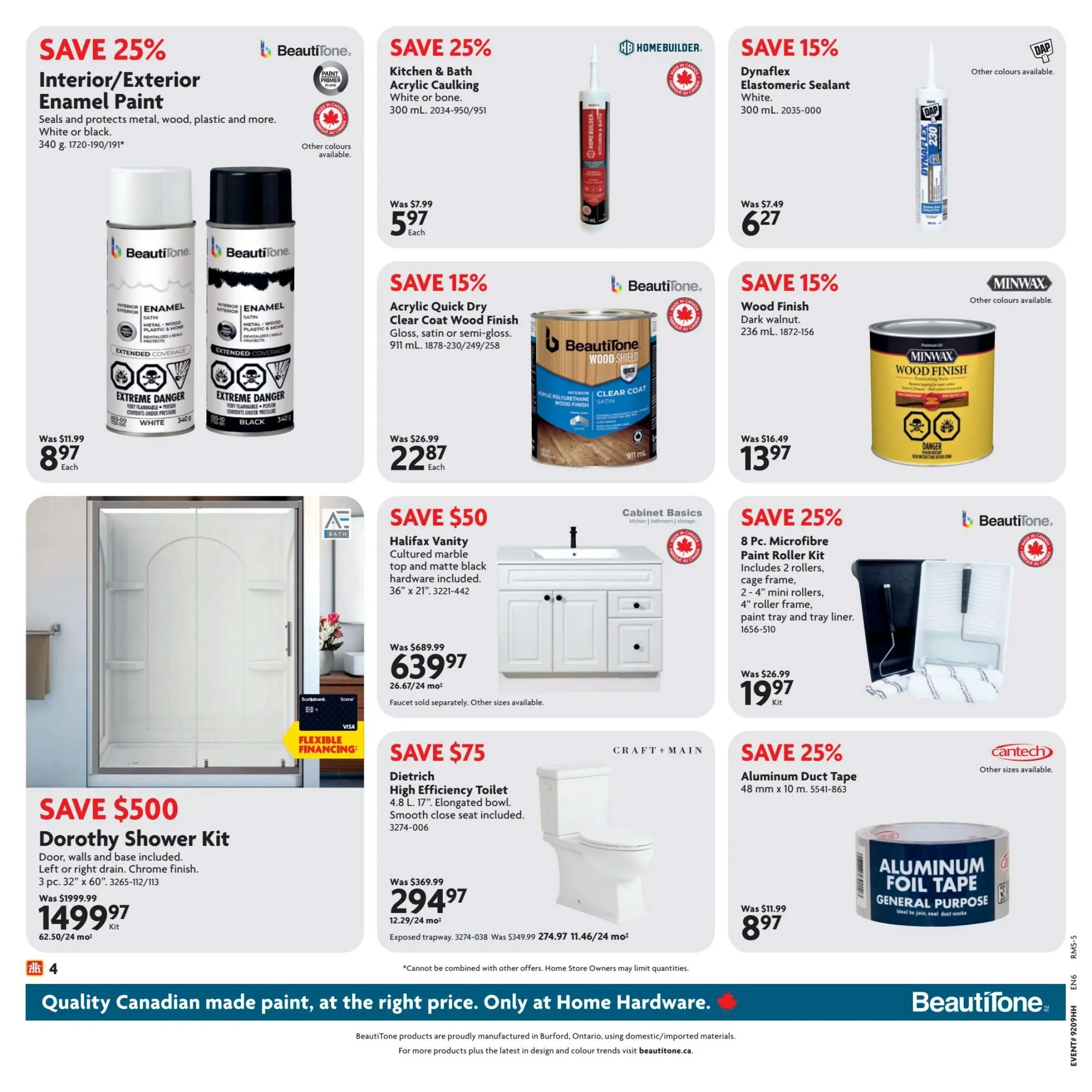 Home Hardware flyer page 5 featuring various home improvement deals. Save 25% on BeautiTone Interior/Exterior Enamel Paint, available in white or black, 340 g, for $8.97 each. Save 25% on Home Builder Kitchen & Bath Acrylic Caulking, white or bone, 300 mL, for $5.97 each. Save 15% on Dynaflex Elastomeric Sealant, white, 300 mL, for $6.27. Save 15% on Minwax Wood Finish, dark walnut, 236 mL, for $13.97. Save 15% on BeautiTone Acrylic Quick Dry Clear Coat Wood Finish, gloss, satin or semi-gloss, 911 mL, for $22.87 each. Save 25% on a 8 Pc. Microfibre Paint Roller Kit, including rollers, cage frame, mini rollers, paint tray and tray liner, for $19.97 per kit. Save $50 on the Halifax Vanity with cultured marble top and matte black hardware, 36' x 21', for $639.97 (26.67/24 mo). Save $500 on the Dorothy Shower Kit, 3 pc. 32' x 60', with left or right drain and chrome finish, for $1499.97 (62.50/24 mo). Save $75 on the Craft + Main Dietrich High Efficiency Toilet, 4.8 L, 17' elongated bowl, with smooth close seat included, for $294.97 (12.29/24 mo). Save 25% on Aluminum Duct Tape, 48 mm x 10 m, for $8.97. Quality Canadian made paint at the right price. Only at Home Hardware.