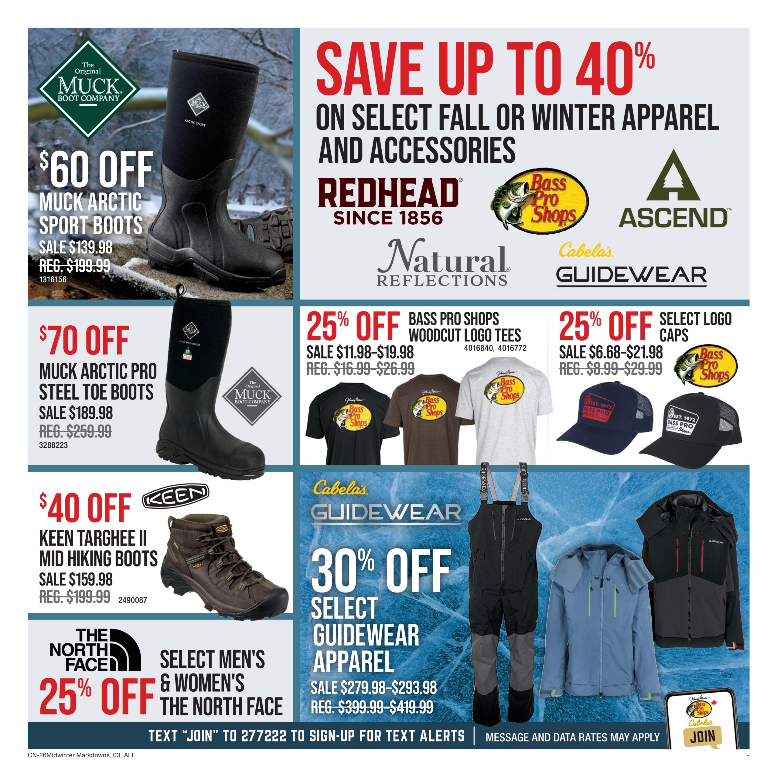 Cabela's Midwinter Markdowns flyer, page 3. Save up to 40% on select fall or winter apparel and accessories from brands like RedHead, Ascend, Natural Reflections, and Cabela's Guidewear. Get $60 off Muck Arctic Sport Boots, sale priced at $139.98 (regular $199.99). Save $70 on Muck Arctic Pro Steel Toe Boots, on sale for $189.98 (regular $259.99). Keen Targhee II Mid Hiking Boots are $40 off, on sale for $159.98 (regular $199.99). Enjoy 25% off select men's and women's The North Face apparel. Also, get 25% off Bass Pro Shops Woodcut Logo Tees, on sale from $11.98-$19.98 (regular $16.99-$26.99), and 25% off select logo caps, on sale from $6.68-$21.98 (regular $8.99-$29.99). Save 30% off select Guidewear apparel, with sale prices ranging from $279.98-$293.98 (regular $399.99-$419.99). Text 'JOIN' to 277222 to sign up for text alerts.