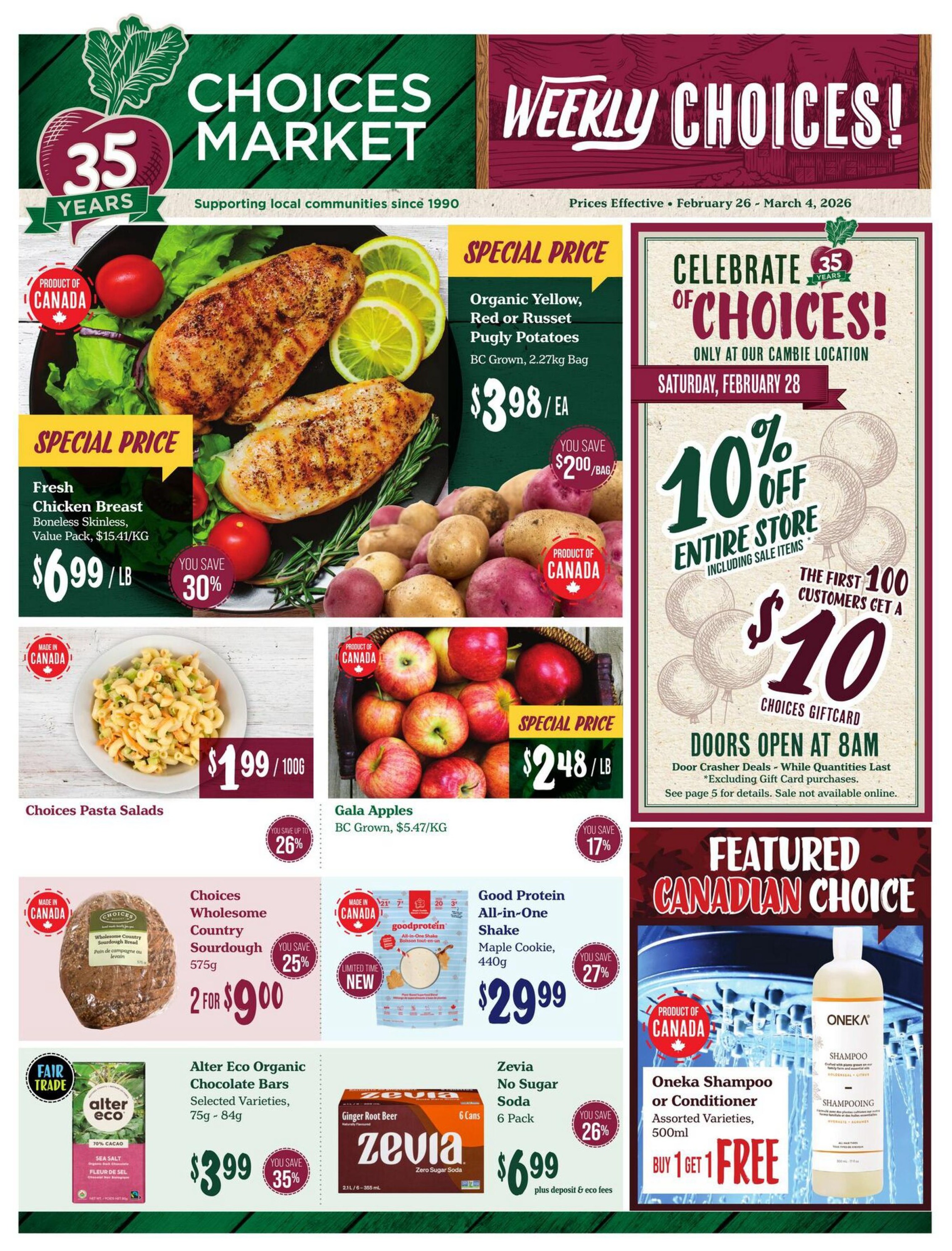 Choices Market Weekly Flyer Specials, February 26 - March 4, 2026. Special price on Fresh Chicken Breast, Boneless Skinless, Value Pack for $6.99/lb, you save 30%. Organic Yellow, Red or Russet Pugly Potatoes, BC Grown, 2.27kg bag for $3.98/ea, you save $2.00/bag. Choices Pasta Salads are $1.99/100g, you save up to 26%. Gala Apples, BC Grown, $5.47/KG are $2.48/lb, you save 17%. Choices Wholesome Country Sourdough bread, 575g is 2 for $9.00, you save 25%. Good Protein All-in-One Shake, Maple Cookie, 440g is $29.99, you save 27%. Alter Eco Organic Chocolate Bars, selected varieties, 75g - 84g are $3.99, you save 35%. Zevia No Sugar Soda, Ginger Root Beer, 6 cans, 6 pack is $6.99 plus deposit & eco fees, you save 26%. Oneka Shampoo or Conditioner, assorted varieties, 500ml is Buy 1 Get 1 Free. Celebrate 35 Years of Choices at the Cambie location on Saturday, February 28. Doors open at 8 AM for door crasher deals. Get 10% off entire store including sale items. The first 100 customers get a $10 Choices Giftcard.