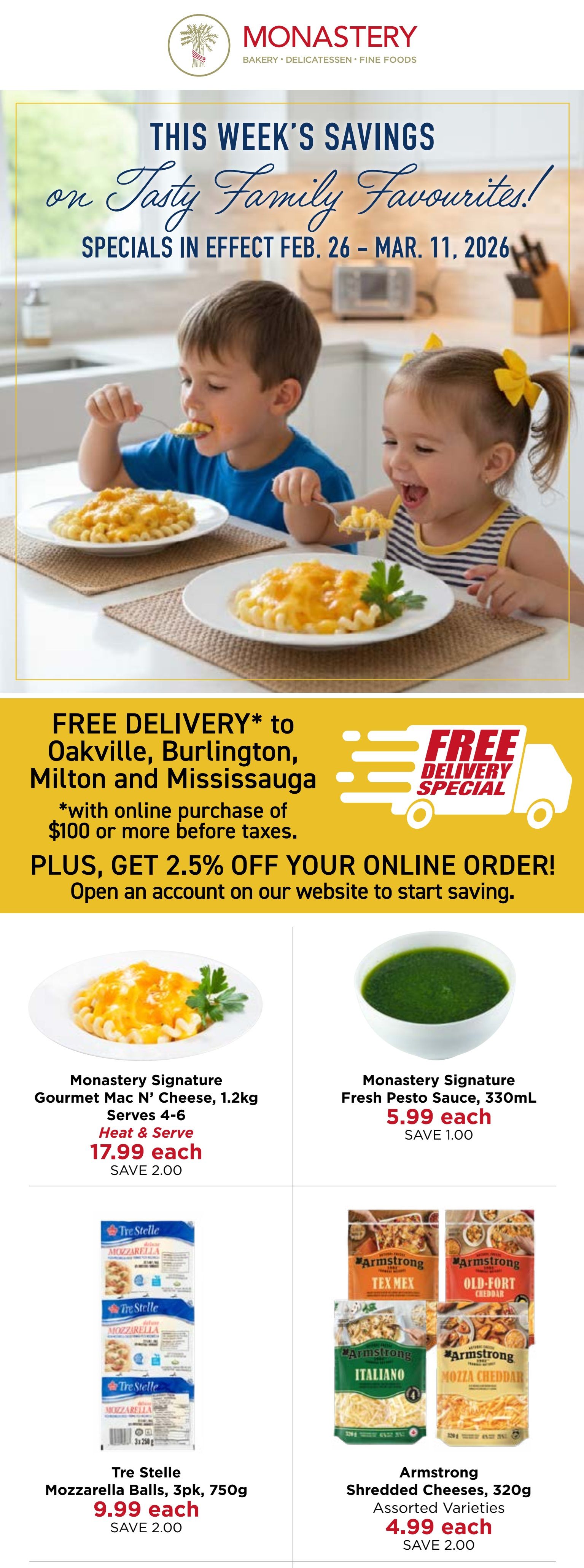 Monastery Bakery & Delicatessen flyer specials from February 26 to March 11, 2026. Features free delivery to Oakville, Burlington, Milton, and Mississauga with online purchases of $100 or more before taxes, plus 2.5% off your first online order when you open an account. On this page, Monastery Signature Gourmet Mac N' Cheese, 1.2kg, serves 4-6, heat & serve is $17.99 each, saving $2.00. Monastery Signature Fresh Pesto Sauce, 330mL, is $5.99 each, saving $1.00. Tre Stelle Mozzarella Balls, 3pk, 750g, are $9.99 each, saving $2.00. Armstrong Shredded Cheeses, 320g, assorted varieties, are $4.99 each, saving $2.00.