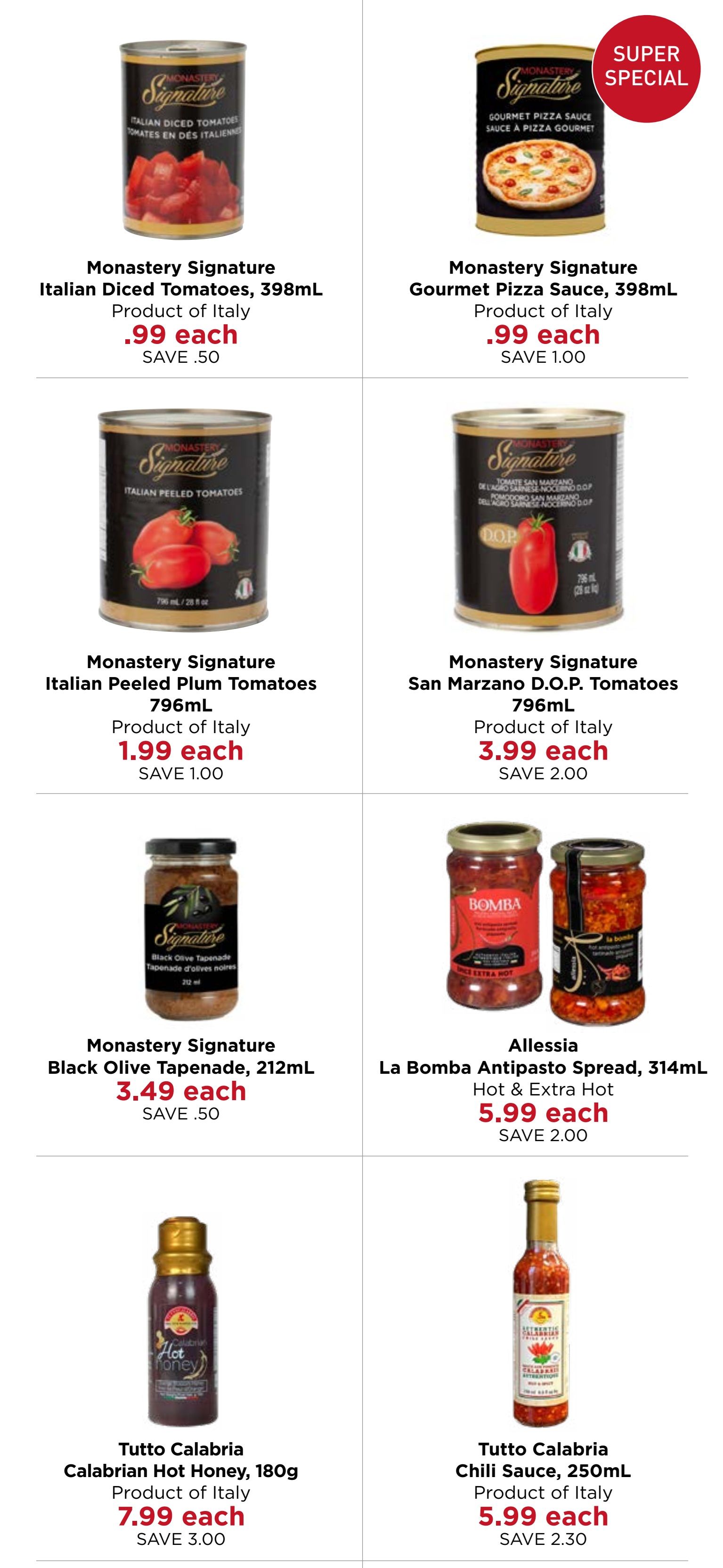 Monastery Bakery & Delicatessen flyer specials page 4. Featuring Monastery Signature Italian Diced Tomatoes, 398mL for $0.99 each, save $0.50. Monastery Signature Gourmet Pizza Sauce, 398mL, a Super Special, for $0.99 each, save $1.00. Monastery Signature Italian Peeled Plum Tomatoes, 796mL for $1.99 each, save $1.00. Monastery Signature San Marzano D.O.P. Tomatoes, 796mL for $3.99 each, save $2.00. Monastery Signature Black Olive Tapenade, 212mL for $3.49 each, save $0.50. Allessia La Bomba Antipasto Spread, 314mL Hot & Extra Hot for $5.99 each, save $2.00. Tutto Calabria Calabrian Hot Honey, 180g for $7.99 each, save $3.00. Tutto Calabria Chili Sauce, 250mL for $5.99 each, save $2.30. All products are listed as Product of Italy.