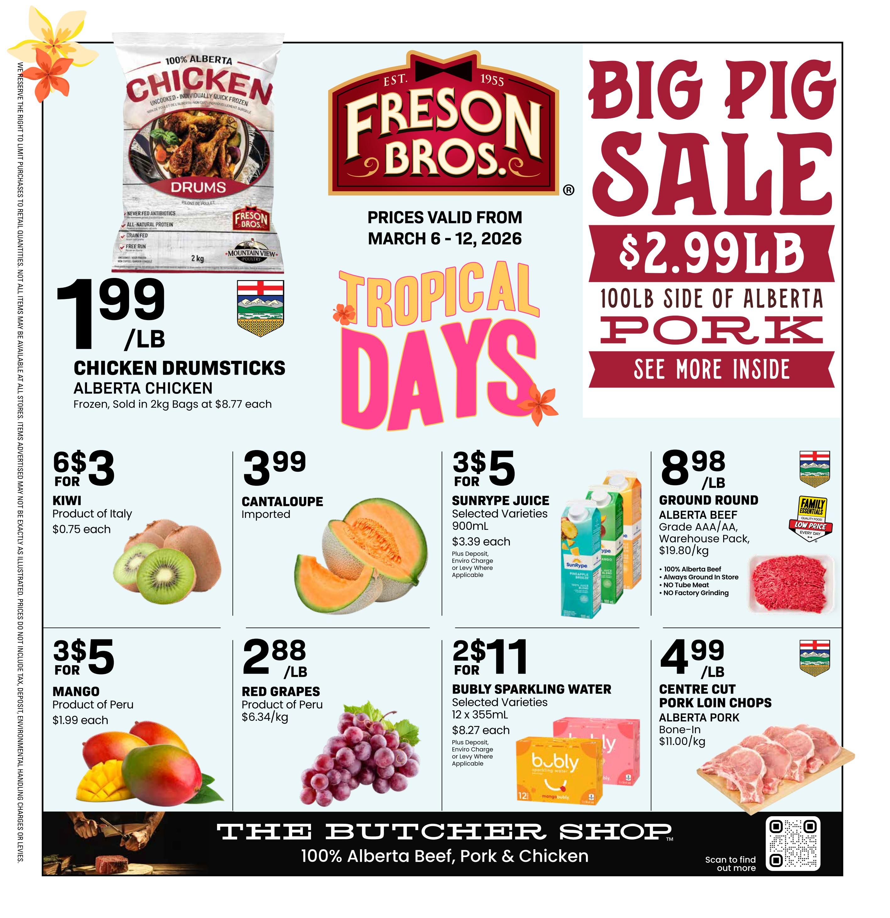 Freson Bros Weekly Flyer Specials, page 1. Big Pig Sale: 100lb side of Alberta Pork for $2.99/lb. Tropical Days promotion. 100% Alberta Chicken Drumsticks, frozen, sold in 2kg bags at $8.77 each, priced at $1.99/lb. Kiwi, product of Italy, 6 for $3 ($0.75 each). Imported Cantaloupe for $3.99/lb. SunRype Juice, selected varieties, 900mL, 3 for $5 ($3.39 each, plus deposit, enviro charge or levy where applicable). Ground Round Alberta Beef, Grade AAA/AA, warehouse pack, $8.98/lb ($19.80/kg), featuring 100% Alberta Beef, always ground in store, no tube meat, and no factory grinding. Mango, product of Peru, 3 for $5 ($1.99 each). Red Grapes, product of Peru, $2.88/lb ($6.34/kg). Bubly Sparkling Water, selected varieties, 12 x 355mL, 2 for $11 ($8.27 each, plus deposit, enviro charge or levy where applicable). Centre Cut Pork Loin Chops, Alberta Pork, bone-in, $4.99/lb ($11.00/kg). The flyer is valid from March 6-12, 2026. The bottom of the page features 'The Butcher Shop' with 100% Alberta Beef, Pork & Chicken.