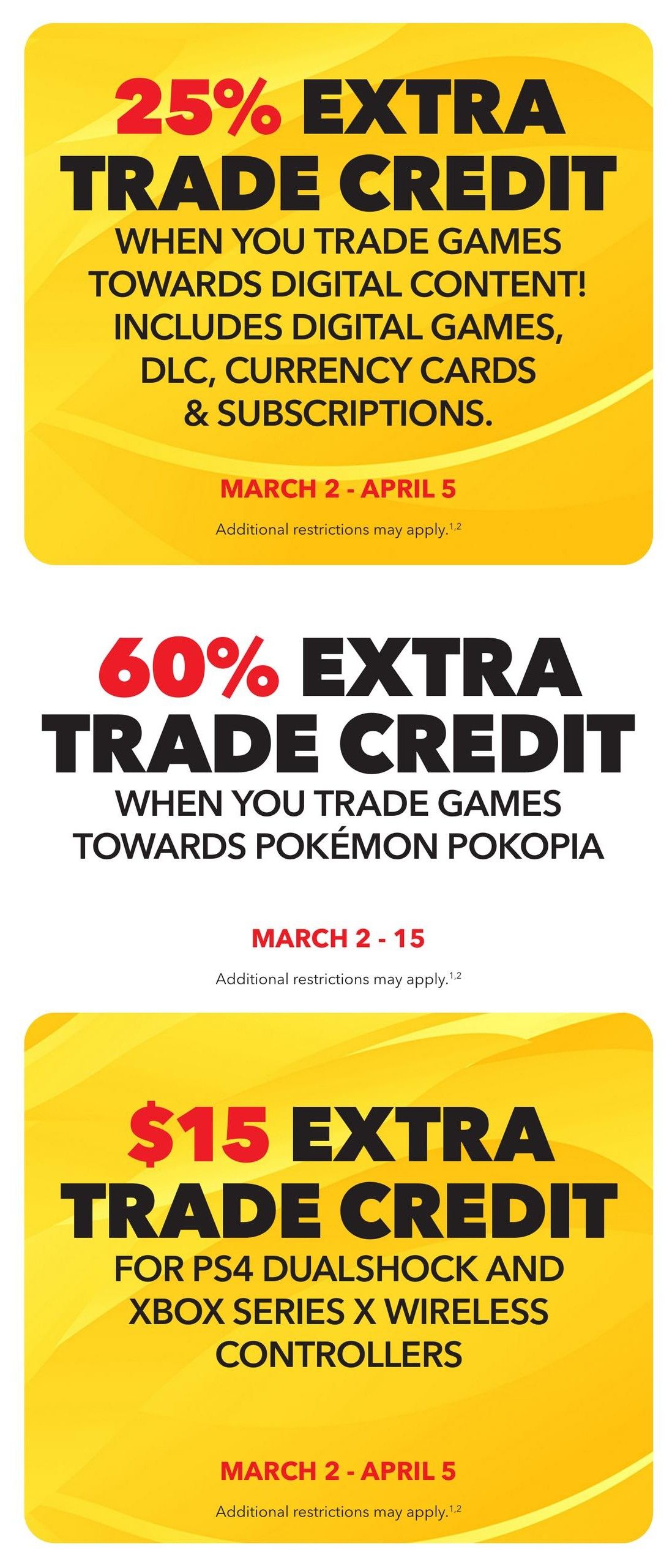 EB Games - GameStop flyer specials page 5: Get 25% extra trade credit towards digital content including digital games, DLC, currency cards & subscriptions from March 2 - April 5. Also, receive 60% extra trade credit when you trade games towards Pokémon Pokopia from March 2 - 15. Additionally, get $15 extra trade credit for PS4 DualShock and Xbox Series X wireless controllers from March 2 - April 5. Additional restrictions may apply to all offers.
