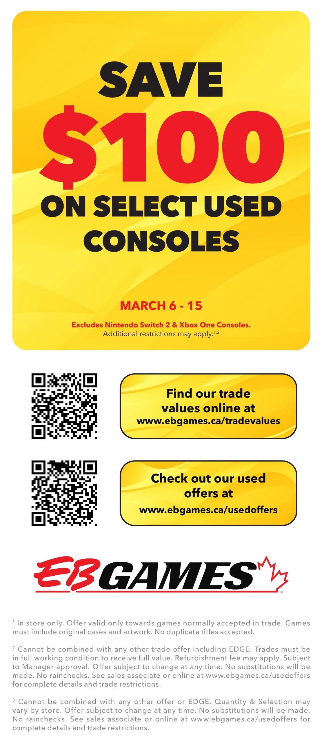 EB Games - GameStop flyer page 6: Save $100 on select used consoles from March 6-15. Excludes Nintendo Switch 2 and Xbox One consoles. Additional restrictions apply. Find trade values online at www.ebgames.ca/tradevalues. Check out used offers at www.ebgames.ca/usedoffers. Offer valid in store only towards games normally accepted in trade, including original cases and artwork. No duplicate titles accepted. Trades must be in full working condition to receive full value; refurbishment fee may apply. Offer subject to change at any time, no substitutions or rainchecks. Cannot be combined with other offers or EDGE. See sales associate or online for complete details and trade restrictions.