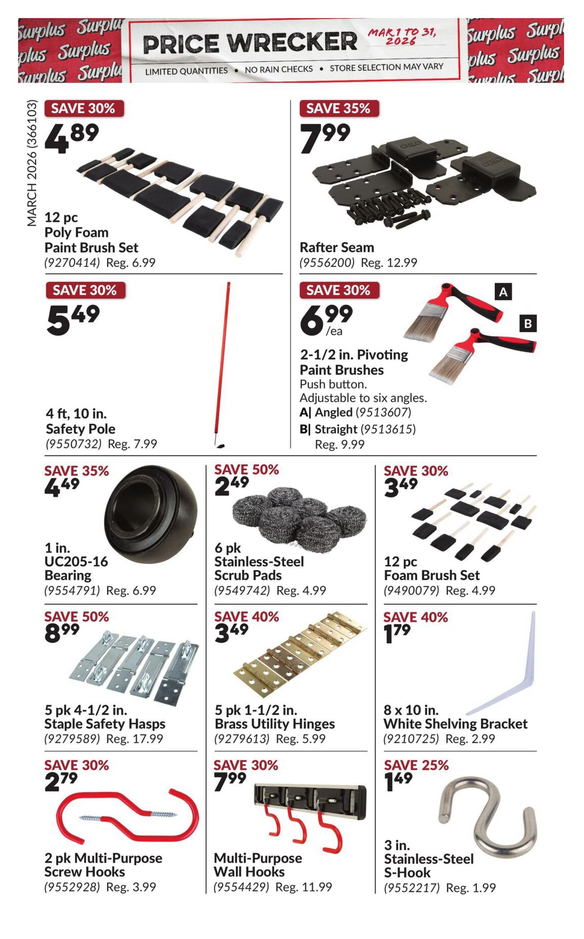 Princess Auto Price Wrecker flyer, page 7. Save 30% on a 12 pc Poly Foam Paint Brush Set for $4.89 (Reg. $6.99). Save 35% on Rafter Seams for $7.99 (Reg. $12.99). Save 30% on a 4 ft. 10 in. Safety Pole for $5.49 (Reg. $7.99). Save 30% on 2-1/2 in. Pivoting Paint Brushes for $6.99/ea (Reg. $9.99), available in Angled or Straight. Save 35% on a 1 in. UC205-16 Bearing for $4.49 (Reg. $6.99). Save 50% on 6 pk Stainless-Steel Scrub Pads for $2.49 (Reg. $4.99). Save 30% on a 12 pc Foam Brush Set for $3.49 (Reg. $4.99). Save 50% on 5 pk 4-1/2 in. Staple Safety Hasps for $8.99 (Reg. $17.99). Save 40% on 5 pk 1-1/2 in. Brass Utility Hinges for $3.49 (Reg. $5.99). Save 40% on an 8 x 10 in. White Shelving Bracket for $1.79 (Reg. $2.99). Save 30% on 2 pk Multi-Purpose Screw Hooks for $2.79 (Reg. $3.99). Save 30% on Multi-Purpose Wall Hooks for $7.99 (Reg. $11.99). Save 25% on a 3 in. Stainless-Steel S-Hook for $1.49 (Reg. $1.99).
