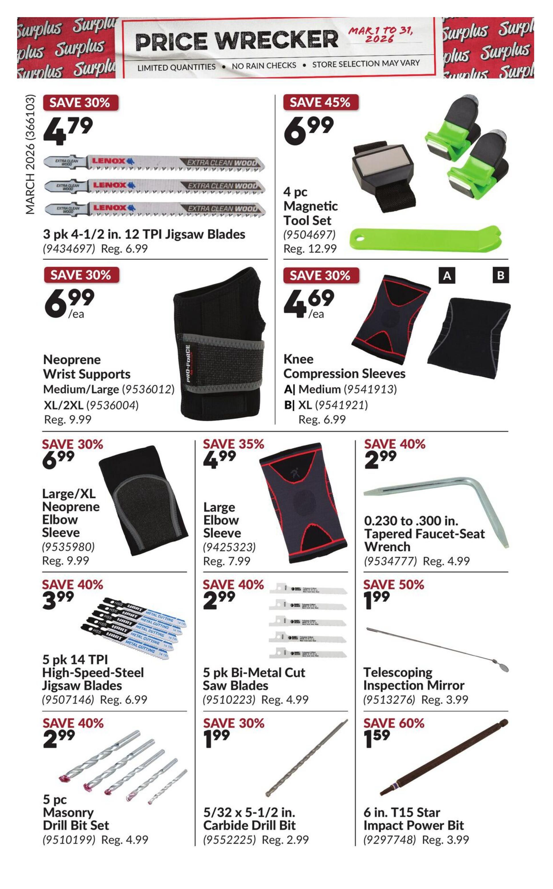 Princess Auto Price Wrecker flyer, page 15. Save 30% on 3 pk 4-1/2 in. 12 TPI Jigsaw Blades for $4.79 (regularly $6.99). Save 45% on a 4 pc Magnetic Tool Set for $6.99 (regularly $12.99). Save 30% on Neoprene Wrist Supports in Medium/Large or XL/2XL for $6.99 each (regularly $9.99). Save 30% on Knee Compression Sleeves, size A Medium or B XL, for $4.69 each (regularly $6.99). Save 30% on Large/XL Neoprene Elbow Sleeve for $6.99 (regularly $9.99). Save 35% on Large Elbow Sleeve for $4.99 (regularly $7.99). Save 40% on 0.230 to .300 in. Tapered Faucet-Seat Wrench for $2.99 (regularly $4.99). Save 40% on 5 pk 14 TPI High-Speed-Steel Jigsaw Blades for $3.99 (regularly $6.99). Save 40% on 5 pk Bi-Metal Cut Saw Blades for $2.99 (regularly $4.99). Save 50% on Telescoping Inspection Mirror for $1.99 (regularly $3.99). Save 40% on 5 pc Masonry Drill Bit Set for $2.99 (regularly $4.99). Save 30% on 5/32 x 5-1/2 in. Carbide Drill Bit for $1.99 (regularly $2.99). Save 60% on 6 in. T15 Star Impact Power Bit for $1.59 (regularly $3.99).