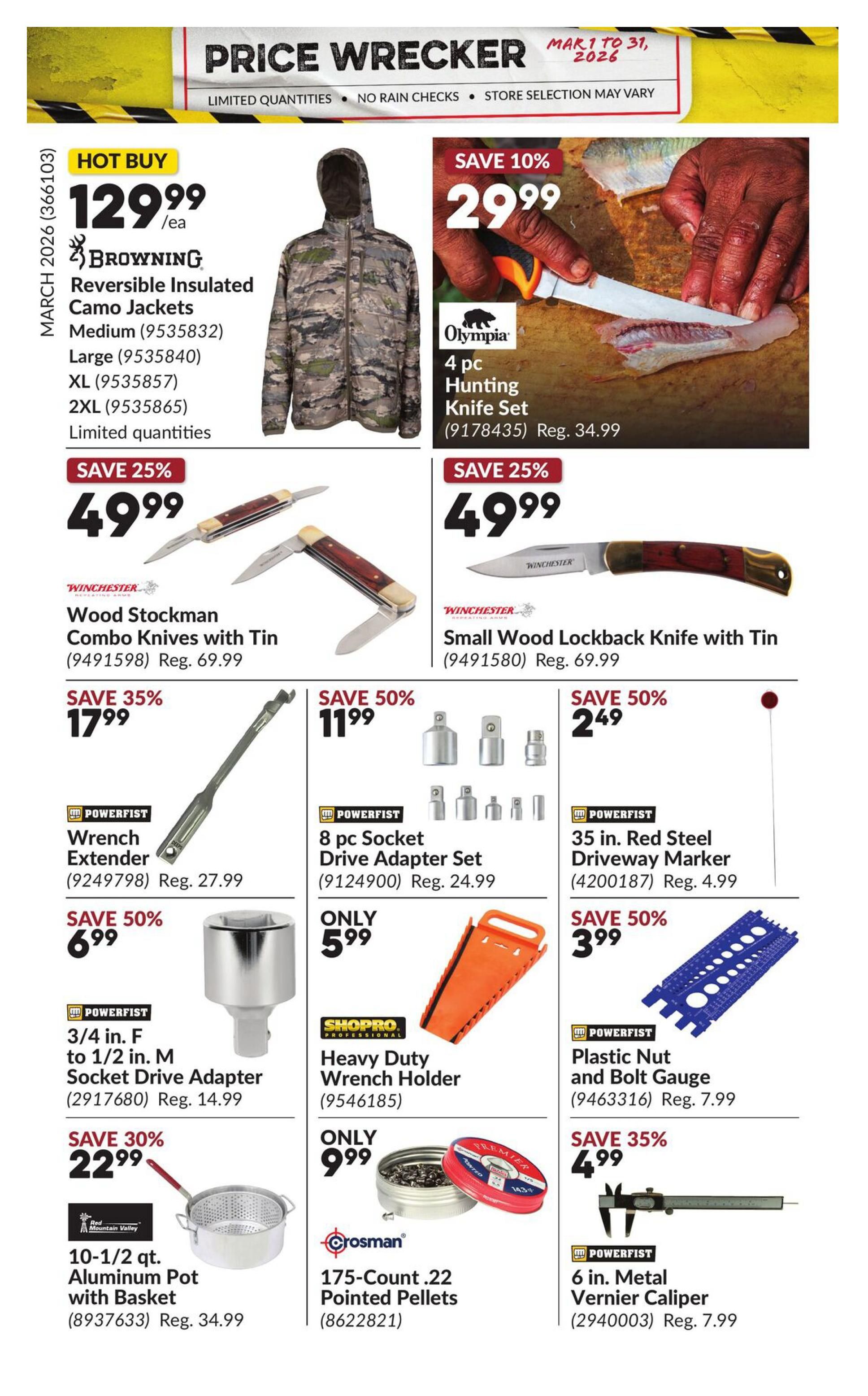 Princess Auto Price Wrecker flyer, page 25. Hot Buy: Browning Reversible Insulated Camo Jackets available in Medium, Large, XL, and 2XL for $129.99. Save 10% on Olympia 4 pc Hunting Knife Set for $29.99, regularly $34.99. Save 25% on Winchester Wood Stockman Combo Knives with Tin for $49.99, regularly $69.99, and on a Winchester Small Wood Lockback Knife with Tin for $49.99, regularly $69.99. Save 35% on Powerfist Wrench Extender for $17.99, regularly $27.99. Save 50% on Powerfist 8 pc Socket Drive Adapter Set for $11.99, regularly $24.99. Save 50% on Powerfist 35 in. Red Steel Driveway Marker for $2.49, regularly $4.99. Save 50% on Powerfist 3/4 in. F to 1/2 in. M Socket Drive Adapter for $6.99, regularly $14.99. Shopro Heavy Duty Wrench Holder is only $5.99. Save 50% on Powerfist Plastic Nut and Bolt Gauge for $3.99, regularly $7.99. Save 30% on Red Mountain Valley 10-1/2 qt. Aluminum Pot with Basket for $22.99, regularly $34.99. Crosman 175-Count .22 Pointed Pellets are only $9.99. Save 35% on Powerfist 6 in. Metal Vernier Caliper for $4.99, regularly $7.99.