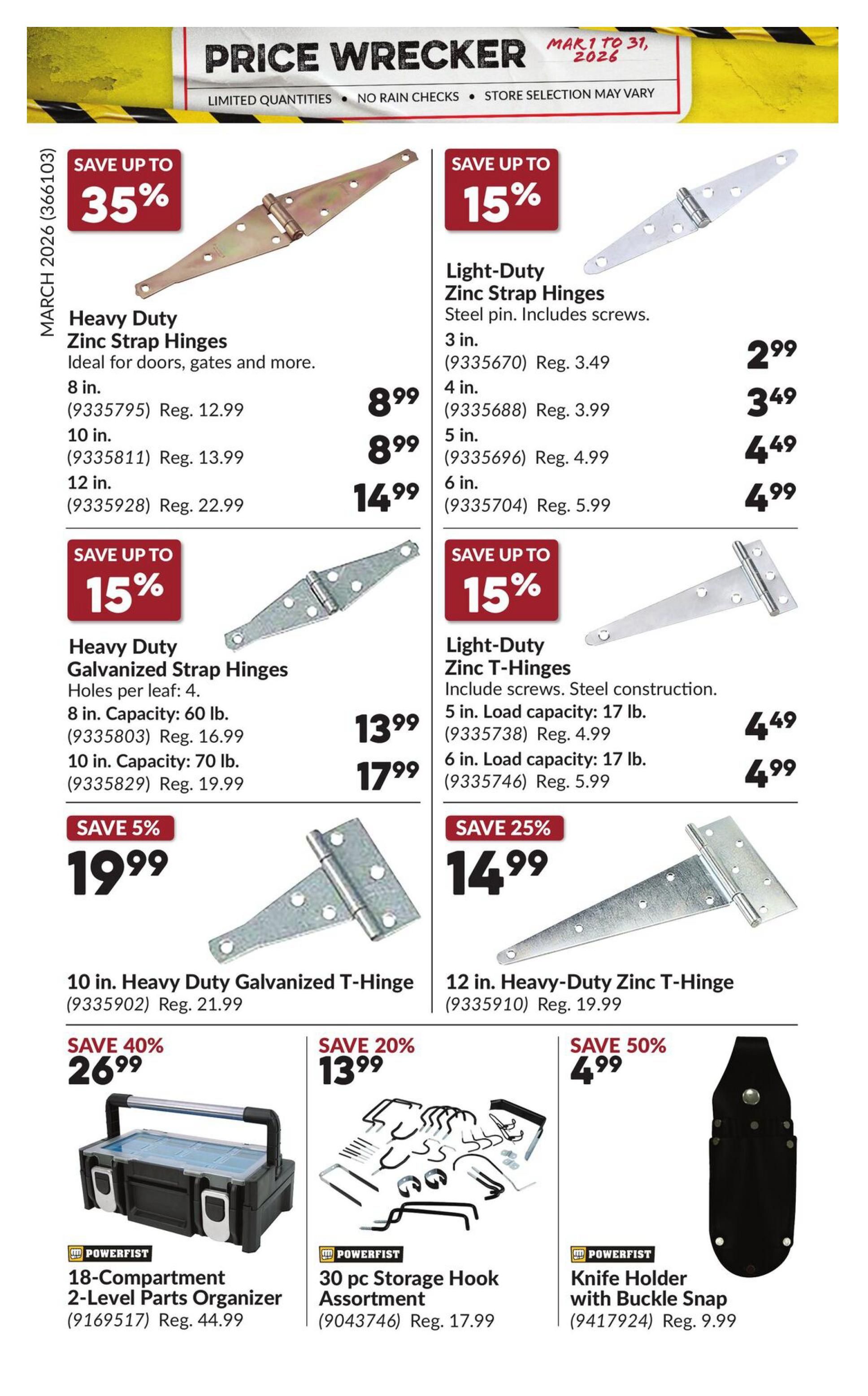 Princess Auto Price Wrecker flyer, page 27. Save up to 35% on Heavy Duty Zinc Strap Hinges, ideal for doors, gates and more. Available in 8 in. for $8.99 (Reg. $12.99), 10 in. for $8.99 (Reg. $13.99), and 12 in. for $14.99 (Reg. $22.99). Save up to 15% on Light-Duty Zinc Strap Hinges with steel pin and screws. Available in 3 in. for $2.99 (Reg. $3.49), 4 in. for $3.49 (Reg. $3.99), 5 in. for $4.49 (Reg. $4.99), and 6 in. for $4.99 (Reg. $5.99). Save up to 15% on Heavy Duty Galvanized Strap Hinges with holes per leaf: 4. Available in 8 in. capacity 60 lb. for $13.99 (Reg. $16.99) and 10 in. capacity 70 lb. for $17.99 (Reg. $19.99). Save up to 15% on Light-Duty Zinc T-Hinges with screws and steel construction. Available in 5 in. load capacity 17 lb. for $4.49 (Reg. $4.99) and 6 in. load capacity 17 lb. for $4.99 (Reg. $5.99). Save 5% on 10 in. Heavy Duty Galvanized T-Hinge for $19.99 (Reg. $21.99). Save 25% on 12 in. Heavy-Duty Zinc T-Hinge for $14.99 (Reg. $19.99). Save 40% on Powerfist 18-Compartment 2-Level Parts Organizer for $26.99 (Reg. $44.99). Save 20% on Powerfist 30 pc. Storage Hook Assortment for $13.99 (Reg. $17.99). Save 50% on Powerfist Knife Holder with Buckle Snap for $4.99 (Reg. $9.99).
