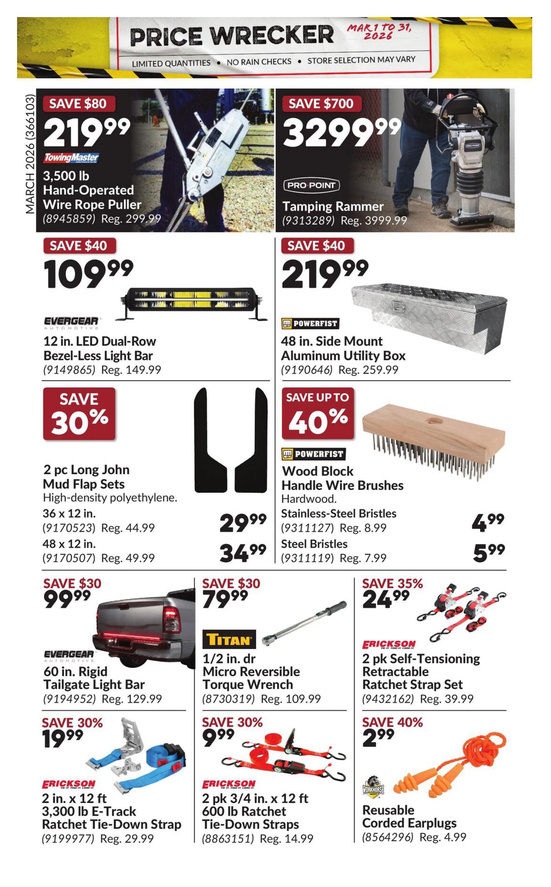 Princess Auto Price Wrecker flyer, page 28. Save $80 on a TowingMaster 3,500 lb Hand-Operated Wire Rope Puller for $219.99, regular price $299.99. Save $700 on a Pro-Point Tamping Rammer for $3299.99, regular price $3999.99. Save $40 on an Evergear 12 in. LED Dual-Row Bezel-Less Light Bar for $109.99, regular price $149.99. Save $40 on a Powerfist 48 in. Side Mount Aluminum Utility Box for $219.99, regular price $259.99. Save 30% on 2 pc Long John Mud Flap Sets (36 x 12 in. or 48 x 12 in.) for $29.99 and $34.99 respectively. Save up to 40% on Powerfist Wood Block Handle Wire Brushes with Stainless-Steel Bristles for $4.99 (regular price $8.99) and Steel Bristles for $5.99 (regular price $7.99). Save $30 on an Evergear 60 in. Rigid Tailgate Light Bar for $99.99, regular price $129.99. Save $30 on a Titan 1/2 in. dr Micro Reversible Torque Wrench for $79.99, regular price $109.99. Save 30% on Erickson 2 in. x 12 ft 3,300 lb E-Track Ratchet Tie-Down Strap for $19.99, regular price $29.99. Save 30% on Erickson 2 pk 3/4 in. x 12 ft 600 lb Ratchet Tie-Down Straps for $9.99, regular price $14.99. Save 35% on Erickson 2 pk Self-Tensioning Retractable Ratchet Strap Set for $24.99, regular price $39.99. Save 40% on Workhorse Reusable Corded Earplugs for $2.99, regular price $4.99.