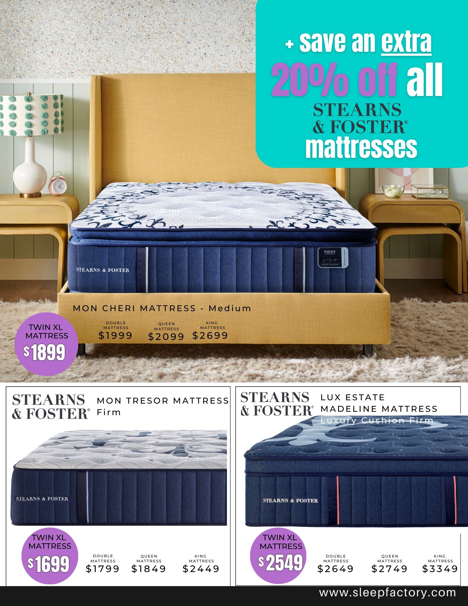Page 5 of The Sleep Factory flyer featuring Stearns & Foster mattresses. Save an extra 20% off all Stearns & Foster mattresses. The Mon Cheri Mattress - Medium is available in Twin XL for $1899, Double for $1999, Queen for $2099, and King for $2699. The Stearns & Foster Mon Tresor Mattress Firm is available in Twin XL for $1699, Double for $1799, Queen for $1849, and King for $2449. The Stearns & Foster Lux Estate Madeline Mattress Luxury Cushion Firm is available in Twin XL for $2549, Double for $2649, Queen for $2749, and King for $3349. Visit www.sleepfactory.com for more details.