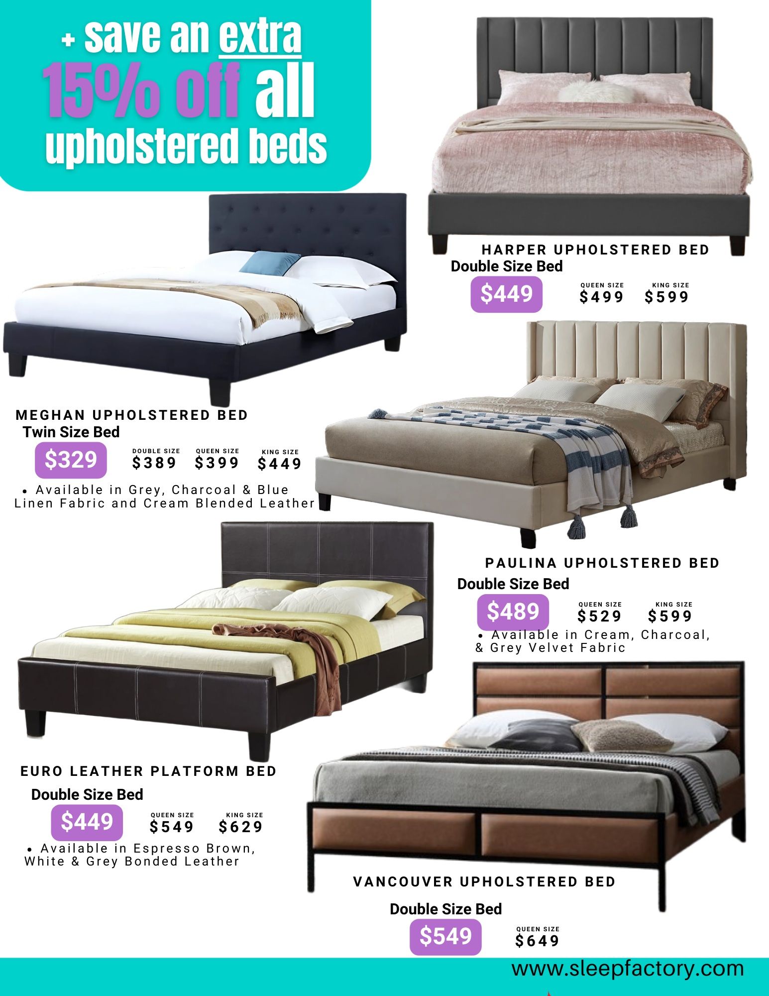 The Sleep Factory flyer specials page 7 features an offer to save an extra 15% off all upholstered beds. Featured beds include the Meghan Upholstered Bed Twin Size for $329, with Double Size at $389, Queen Size at $399, and King Size at $449, available in Grey, Charcoal, Blue Linen Fabric and Cream Blended Leather. The Harper Upholstered Bed Double Size is $449, Queen Size $499, and King Size $599. The Paulina Upholstered Bed Double Size is $489, Queen Size $529, and King Size $599, available in Cream, Charcoal, & Grey Velvet Fabric. The Euro Leather Platform Bed Double Size is $449, Queen Size $549, and King Size $629, available in Espresso Brown, White & Grey Bonded Leather. The Vancouver Upholstered Bed Double Size is $549 and Queen Size is $649. Visit www.sleepfactory.com for more details.