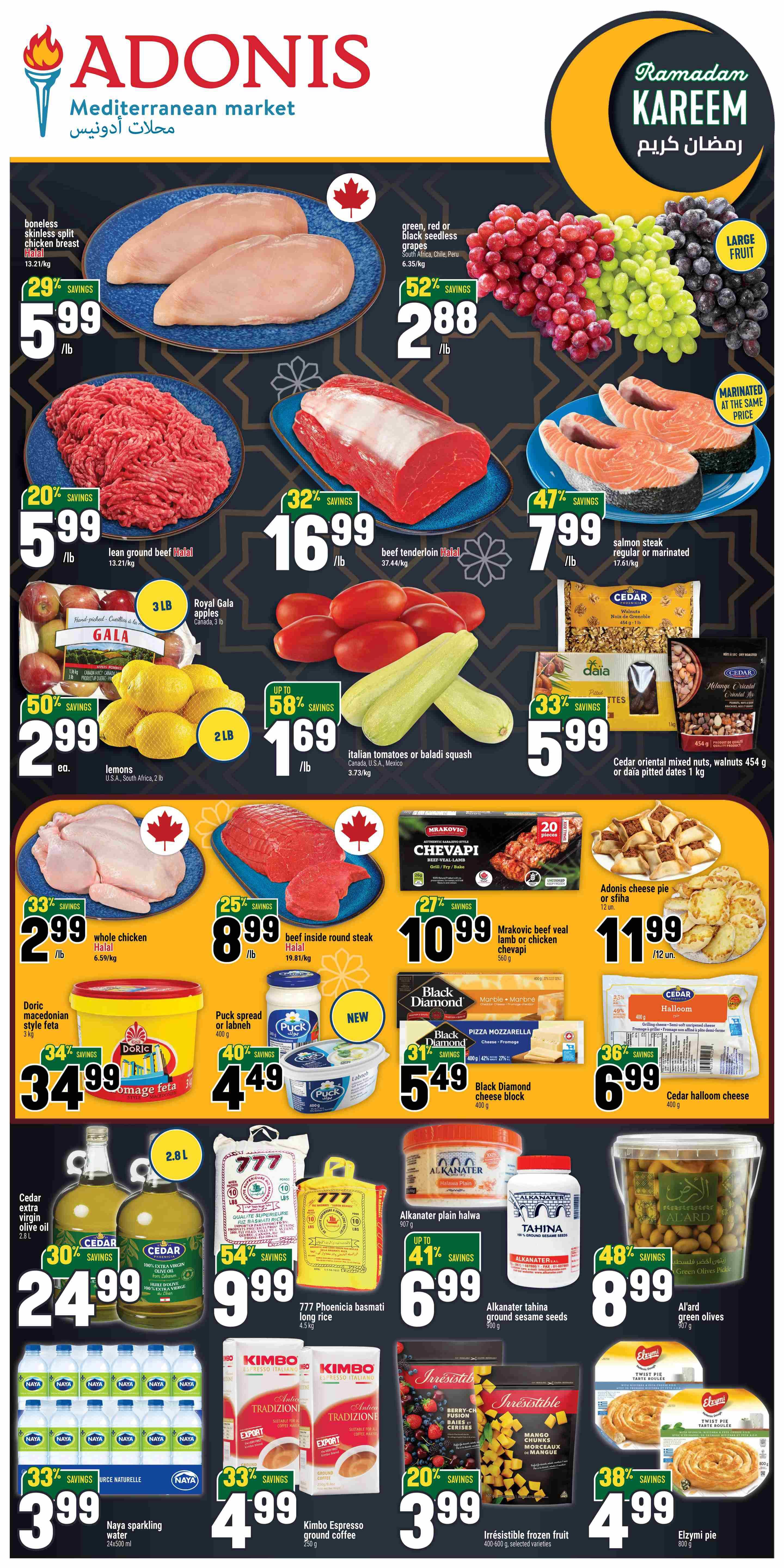 Adonis Mediterranean Market weekly flyer specials page 1. Featuring boneless skinless chicken breast at $5.99/lb with 29% savings. Green, red, or black seedless grapes are $2.88/lb with 52% savings. Lean ground beef Halal is $5.99/lb with 20% savings. Beef tenderloin Halal is $16.99/lb with 32% savings. Salmon steak regular or marinated is $7.99/lb with 47% savings. Royal Gala apples 3 lb bag for $2.99 each with 50% savings. Lemons U.S.A, South Africa 2 lb bag for $2.99 each. Italian tomatoes or baladi squash are $1.69/lb with up to 58% savings. Cedar oriental mixed nuts, walnuts 454 g or daia pitted dates 1 kg for $5.99. Whole chicken Halal is $2.99/lb with 33% savings. Beef inside round steak Halal is $8.99/lb with 25% savings. Mrakovic beef veal lamb or chicken chevapi 500 g is $10.99 with 27% savings. Adonis cheese pie or sfih is $1.19 each. Doric macedonian style feta 3 kg is $34.99 with 34% savings. Puck spread or labneh 400 g is $4.49 with 40% savings. Black Diamond marble mozzarella or pizza mozzarella 400 g is $5.49 with 31% savings. Black Diamond cheese block 400 g is $5.49. Cedar halloom cheese 400 g is $6.99 with 36% savings. Cedar extra virgin olive oil 2.8 L is $24.99 with 30% savings. 777 Phoenicia basmati long rice 4.5 kg is $9.99 with 54% savings. Alkanater plain halwa 907 g is $6.99 with up to 41% savings. Alkanater tahina ground sesame seeds 500 g is $8.99. Al'ard green olives 500 g is $8.99 with 48% savings. Naya sparkling water 24x500 ml is $3.99 with 33% savings. Kimbo Espresso ground coffee 250 g is $4.99 with 33% savings. Irresistible frozen fruit 400-500 g, selected varieties are $3.99 with 20% savings. Elzymi pie 800 g is $4.99 with 38% savings. Ramadan Kareem is also featured.