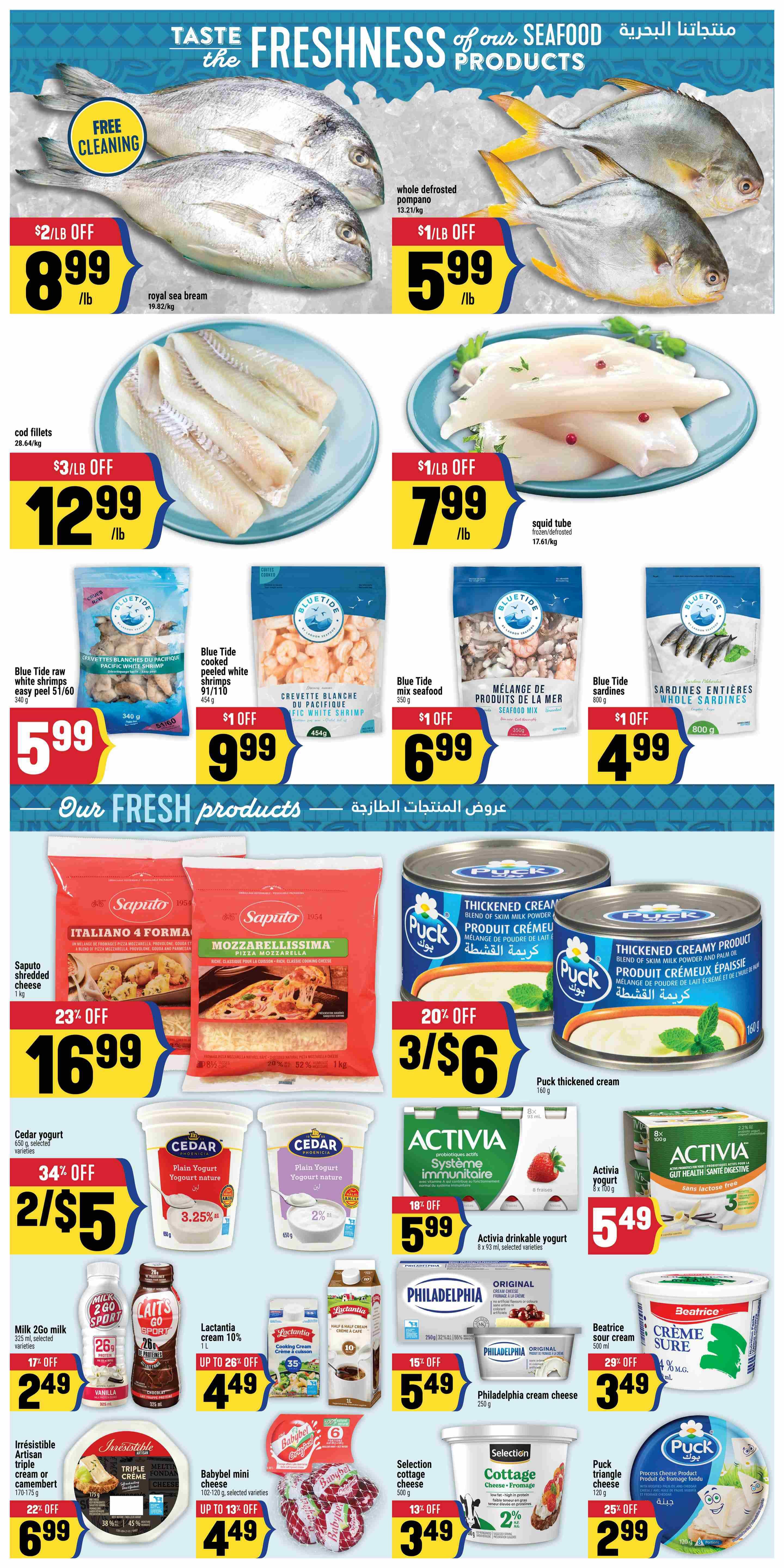 Adonis Ontario weekly flyer specials page 4. Featuring seafood and fresh products. Whole defrosted pompano is $5.99/lb with $1/lb off. Royal sea bream is $8.99/lb with $2/lb off and free cleaning. Cod fillets are $12.99/lb with $3/lb off. Squid tube is $7.99/lb with $1/lb off. Blue Tide raw shrimp is $5.99 for 340g. Blue Tide cooked peeled white shrimp is $9.99 with $1 off for 454g. Blue Tide mix seafood is $6.99 with $1 off for 350g. Blue Tide whole sardines are $4.99 with $1 off for 800g. Saputo Italiano 4 Formaggi and Mozzarellissima shredded cheese are 23% off, 3 for $16.99 for 1kg. Puck thickened cream is 20% off, 3 for $6 for 160g. Cedar yogurt is 34% off, 2 for $5 for selected varieties. Lactantia cream 10% is up to 26% off for $4.49 for 1L. Milk 2Go sport is 17% off, $2.49 for 200ml. Irresistible artisan triple cream or camembert is 22% off, $6.99 for 170-175g. Babybel mini cheese is up to 13% off, $4.49 for 102-120g. Selection cottage cheese is 13% off, $3.49 for 500g. Activia drinkable yogurt is 18% off, $5.99 for 8 x 93ml selected varieties. Activia yogurt Gut Health is $5.49 for 8 x 100g. Philadelphia cream cheese is 15% off, $5.49 for 250g. Beatrice sour cream is 29% off, $3.49 for 500ml. Puck triangle cheese is 25% off, $2.99 for 200g.