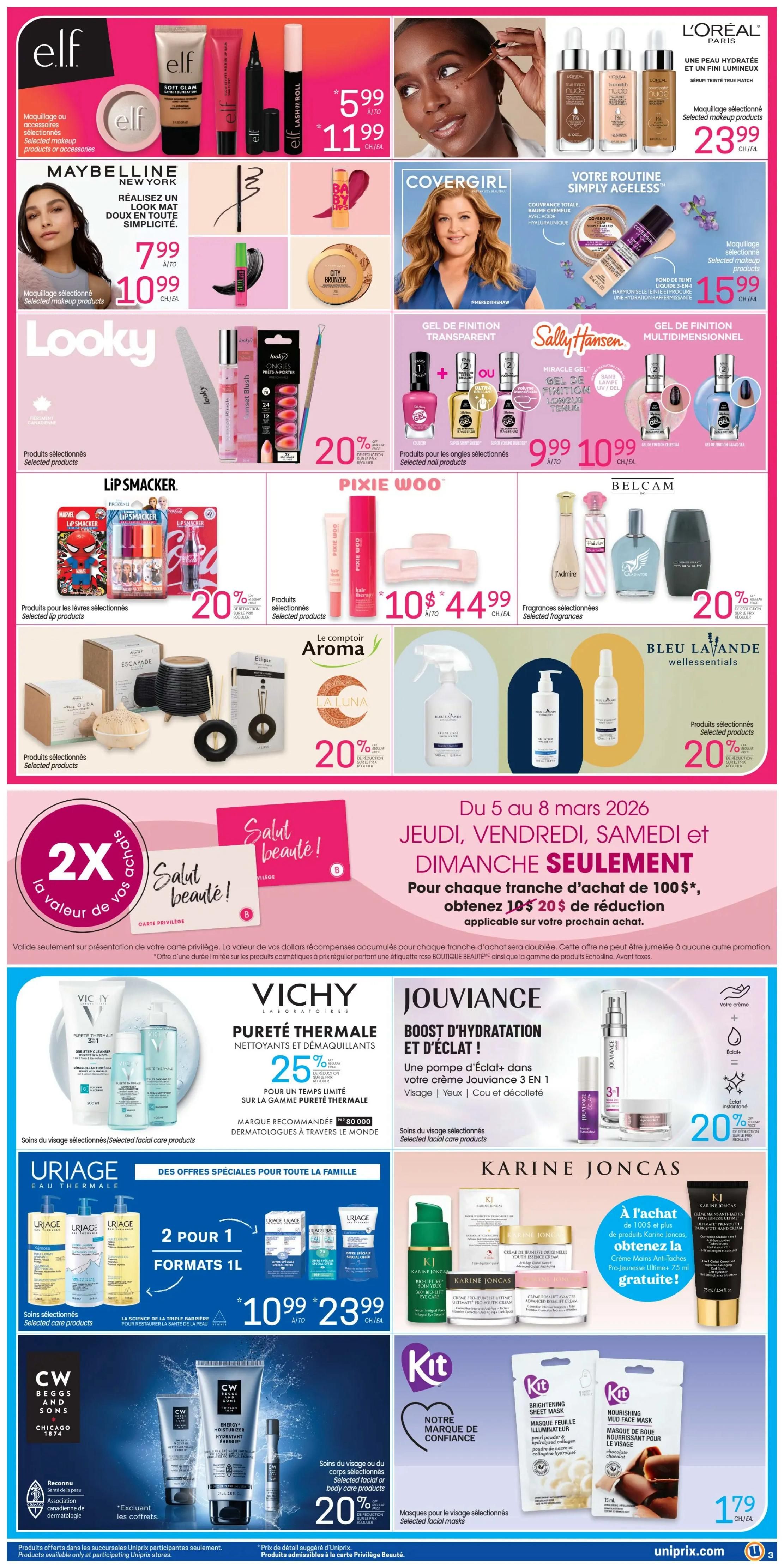 Uniprix weekly flyer specials page 4. Features Elf makeup products for $5.99 to $11.99. Maybelline New York selected makeup products are $7.99 to $10.99. Covergirl selected makeup products are $15.99. L'Oréal Paris selected makeup products are $23.99. Looky selected products are on sale. Sally Hansen and Gel de Finition selected nail products are 20% off, with some priced at $9.99 to $10.99. Pixie Woo selected products are $10.44. Belcam selected fragrances are 20% off. Le Comptoir Aroma and La Luna selected products are 20% off. Bleu Lavande selected products are 20% off. Special offer: From March 5-8, spend $100 or more and get $20 off your next purchase. Vichy Pureté Thermale cleansers and makeup removers are 25% off. Jouviance Boost d'Hydratation et d'Éclat selected facial care products are 20% off. Uriage Eau Thermale selected facial care products are 2 for 1, 1L formats, priced at $10.99 to $23.99. Karine Joncas selected facial care products offer a free gift with purchase of $100 or more. CW Beggs and Sons selected facial or body care products are 20% off. Kit selected facial masks are $1.79.