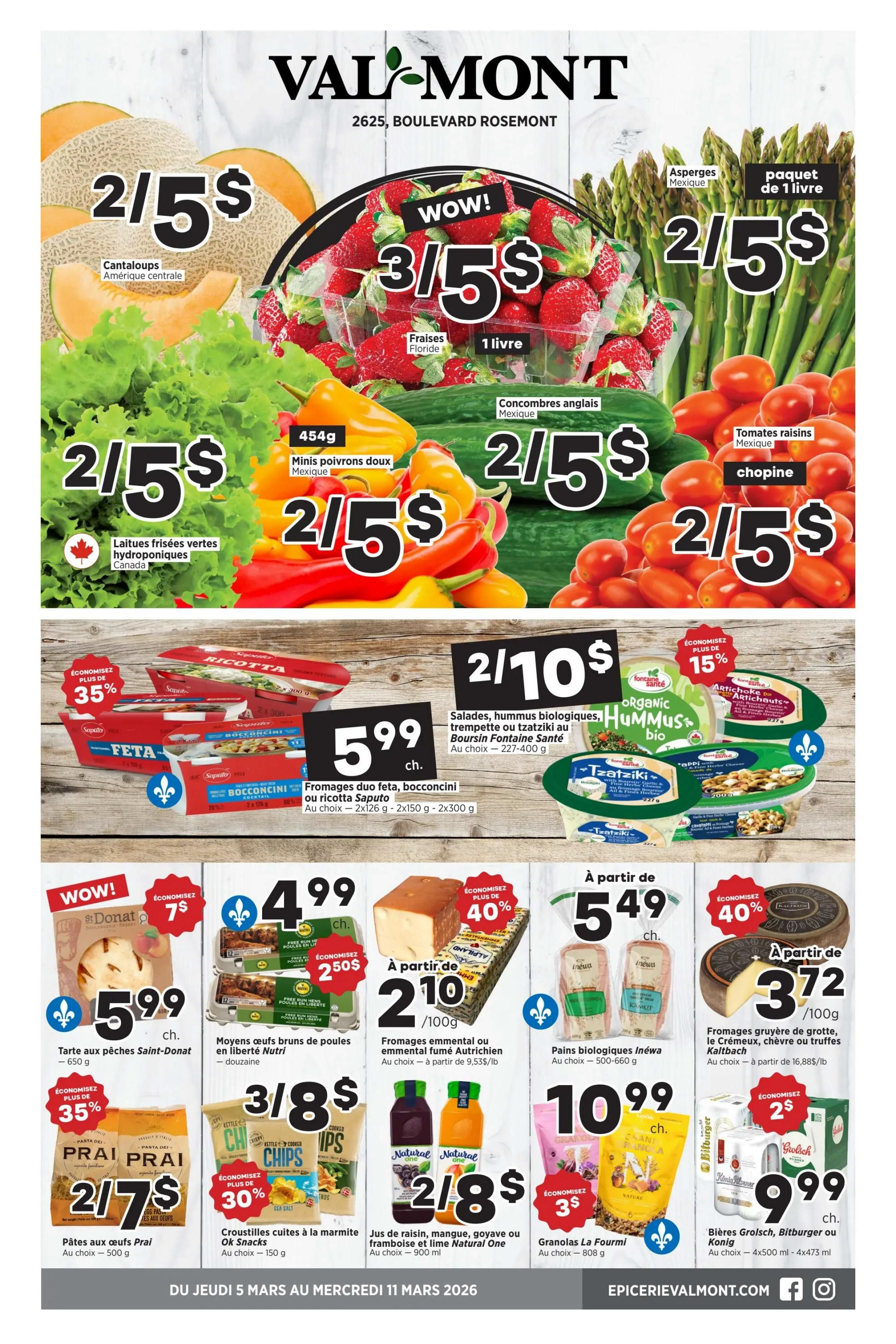 Valmont weekly flyer specials page 1. Featuring Cantaloups from Central America for 2 for $5. Fresh lettuce from Canada for 2 for $5. Florida strawberries, 1 lb, for 3 for $5. Asparagus, 1 lb package, for 2 for $5. English cucumbers from Mexico for 2 for $5. Cherry tomatoes from Mexico for 2 for $5. 454g mini sweet peppers from Mexico for 2 for $5. Save 35% on Saputo duo feta, bocconcini, or ricotta cheese, 2x126g or 2x300g, for $5.99. Organic hummus and salads from Boursin Fontaine Santé for 2 for $10. Save 15% on Fontaine Santé organic artichoke hearts. Save 40% on St-Donat apple pie, 650g, for $5.99. Brown eggs, a dozen, for $4.99. Save 25% on a second item when buying brown eggs. Save 40% on Austrian smoked emmental cheese, starting at $2.10/100g. Inewa organic bread, 500-660g, starting at $5.49. Gruyere, cream cheese, or truffle kailbach cheese, starting at $3.72/100g. Prai pasta with eggs, 500g, for 2 for $7. OK Snacks kettle cooked chips, sea salt flavour, 150g, for 3 for $8 and save 30%. Natural One juice, 900ml, for 2 for $8. La Fourmi granola, 808g, for $10.99 and save $3. Grolsch, Bitburger, or Konig beer, 4x500ml or 4x473ml, for $9.99 and save $2.