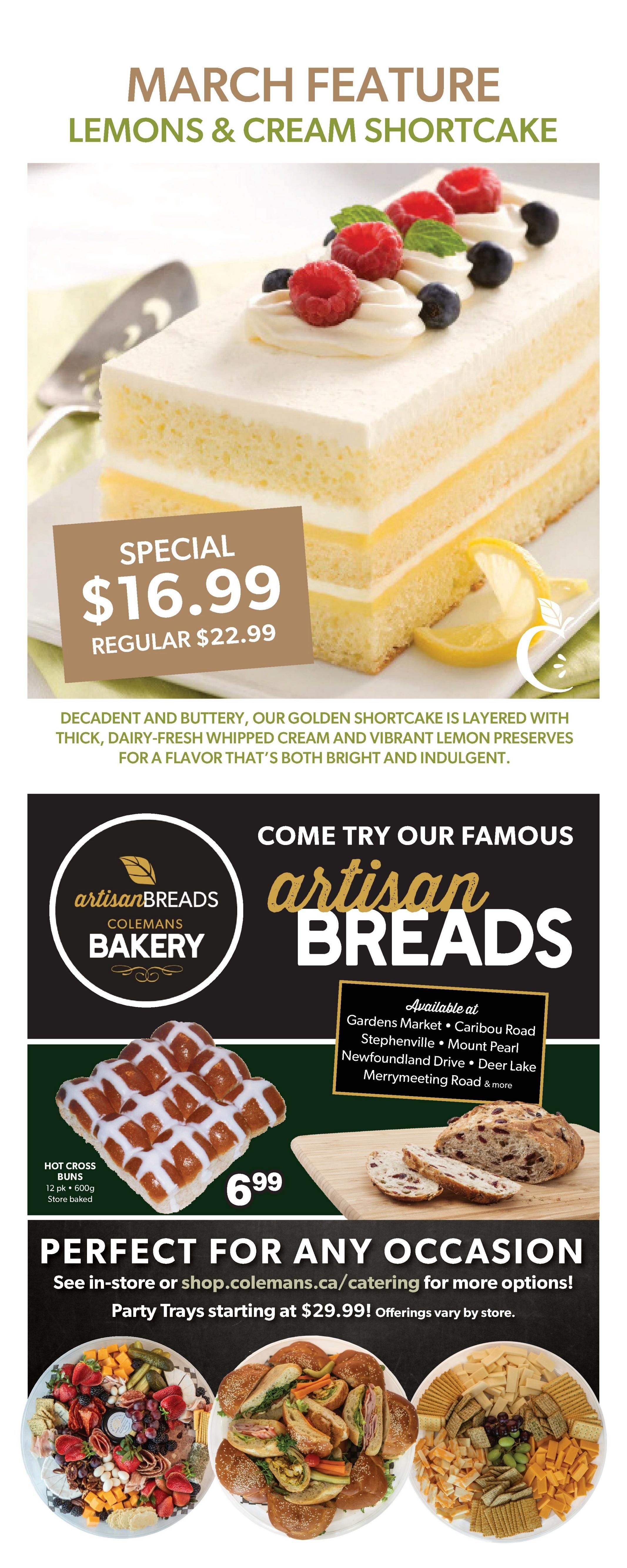 Colemans Weekly Flyer Specials, Page 8. March Feature: Lemons & Cream Shortcake, special price $16.99, regular $22.99. Decadent and buttery shortcake layered with thick, dairy-fresh whipped cream and vibrant lemon preserves. Come try our famous Artisan Breads from Colemans Bakery. Hot Cross Buns, 12 pk, 600g, store baked, are $6.99. Also featured are party trays perfect for any occasion, starting at $29.99. See in-store or shop.colemans.ca/catering for more options. Artisan Breads available at Gardens Market, Caribou Road, Stephenville, Mount Pearl, Newfoundland Drive, Deer Lake, Merrymeeting Road & more.