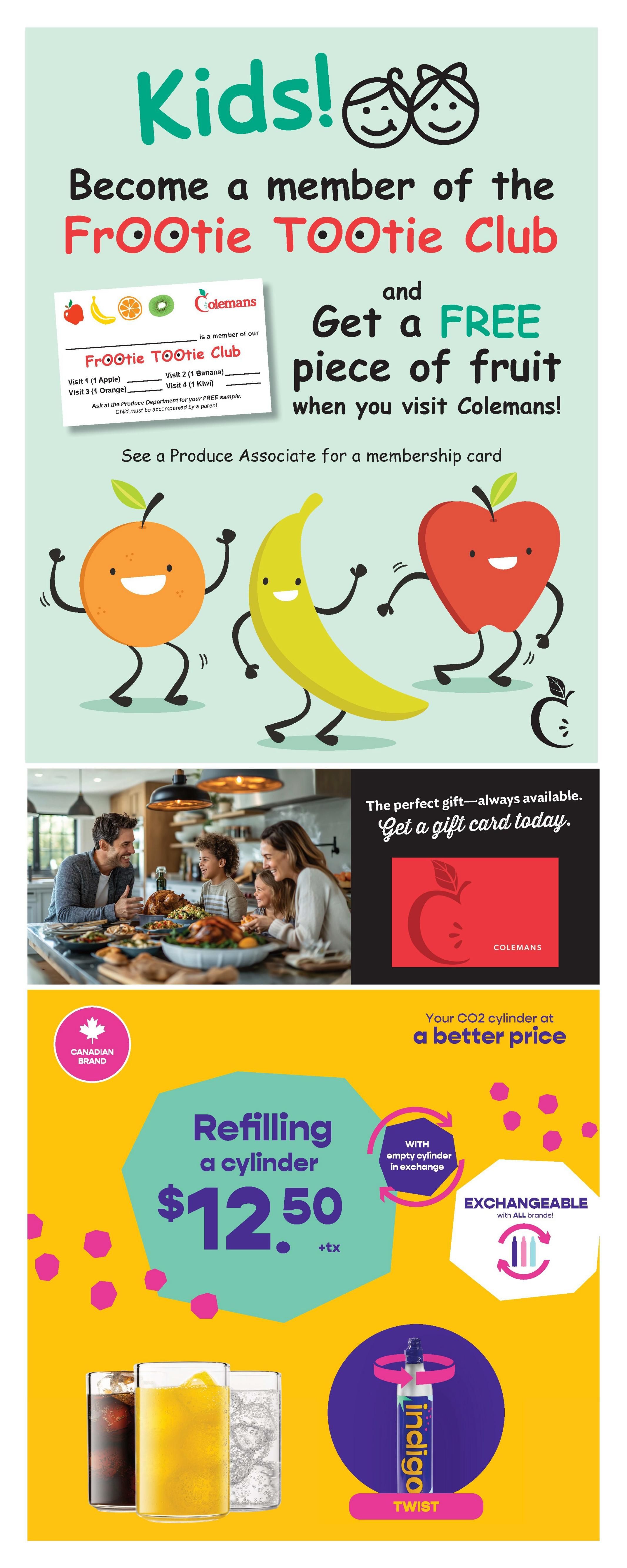 Colemans weekly flyer specials page 9: Kids! Become a member of the FroOtie TOOTie Club and get a FREE piece of fruit when you visit Colemans. See a Produce Associate for a membership card. Features animated characters of an orange, banana, and apple. Also features a family enjoying a meal and an offer to get a Colemans gift card. Additionally, this page promotes CO2 cylinder refilling for $12.50 + tax, exchangeable with all brands, and shows Indigo Twist bottles.