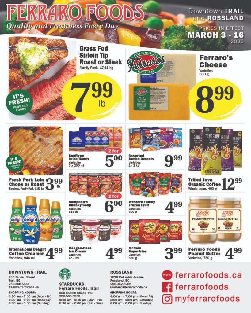 Ferraro Foods flyer featuring quality and freshness, with prices in effect from March 3 to 16, 2026, for Downtown Trail and Rossland locations. The flyer highlights Grass Fed Sirloin Tip Roast or Steak, family pack, 17.61 kg, for $7.99 per lb. Ferraro's Cheese, available in varieties like Mozzarella and Mild Cheddar, 600 g, is priced at $8.99. Fresh Pork Loin Chops or Roast, boneless, family pack, 8.80 kg, are $3.99 per lb. SunRype Juice Boxes, varieties, 5 x 200 ml, are 2 for $5.00. Assorted Jumbo Cereals, varieties 1-2 kg, including Honey Nut Cheerios and Frosted Flakes, are $9.99. Tribal Java Organic Coffee, whole bean, 400 g, is $12.99. International Delight Coffee Creamer, varieties, 946 ml, is $4.99. Campbell's Chunky Soup, varieties 515 ml, is 2 for $6.00. Western Family Frozen Fruit, varieties 600 g, is $4.99. Häagen-Dazs Ice Cream, varieties 450 ml, is $4.99. McCain Superfries, varieties 650 g, are $3.99. Ferraro Foods Peanut Butter, varieties 750 g, is $4.99. Store information for Downtown Trail, Rossland, and Starbucks at Ferraro Foods Trail, including addresses, phone numbers, and shopping hours, is also provided. The flyer also lists ferrarofoods.ca, @ferrarofoods, and @myferrarofoods social media handles.
