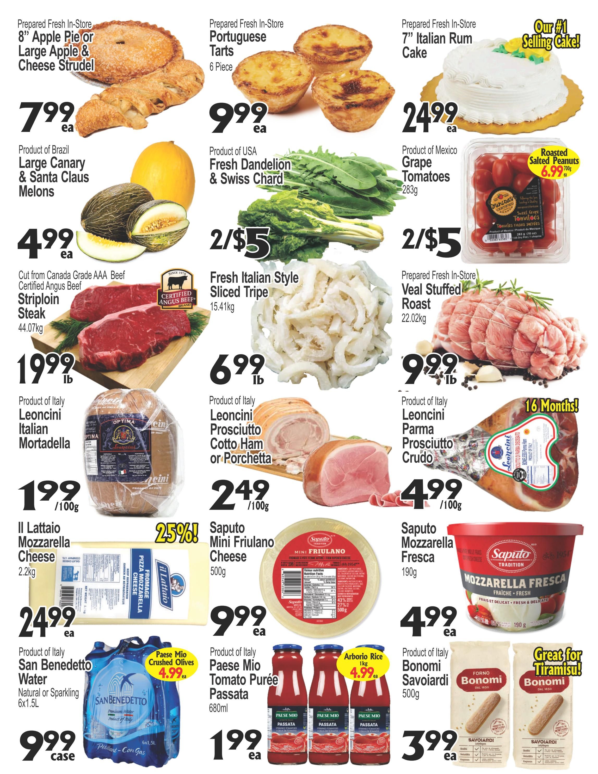 Cataldi Weekly Flyer Specials Page 2: Featuring prepared fresh in-store 8' Apple Pie or Large Apple & Cheese Strudel for $7.99 each. Portuguese Tarts (6 piece) are $9.99 each. A 7' Italian Rum Cake is $24.99 each, advertised as the #1 selling cake. Product of Brazil Large Canary & Santa Claus Melons are $4.99 each. Product of USA Fresh Dandelion & Swiss Chard is 2 for $5. Roasted Salted Peanuts (283g) are $6.99 each. Cut from Canada Grade AAA Beef, Certified Angus Beef Striploin Steak (44.07kg) is $19.99 per lb. Fresh Italian Style Sliced Tripe (15.41kg) is $6.99 per lb. Prepared Fresh In-Store Veal Stuffed Roast (22.02kg) is $9.99 per lb. Product of Italy Leoncini Italian Mortadella is $1.99 per 100g. Product of Italy Leoncini Prosciutto Cotto Ham or Porchetta is $2.49 per 100g. Product of Italy Leoncini Parma Prosciutto Crudo is $4.99 per 100g, aged 16 months. Il Lattaio Mozzarella Cheese (2.2kg) is $24.99 each. Saputo Mini Friulano Cheese (500g) is $9.99 each with 25% off. Saputo Mozzarella Fresca (190g) is $4.99 each. Product of Italy San Benedetto Water Natural or Sparkling (6x1.5L) is $9.99 per case. Paes Mio Crushed Olives are $4.99 each. Product of Italy Paes Mio Tomato Purée Passata (680ml) is $1.99 each. Arborio Rice (1kg) is $4.99 each. Product of Italy Bonomi Savoiardi (500g) are $3.99 each, great for Tiramisu.