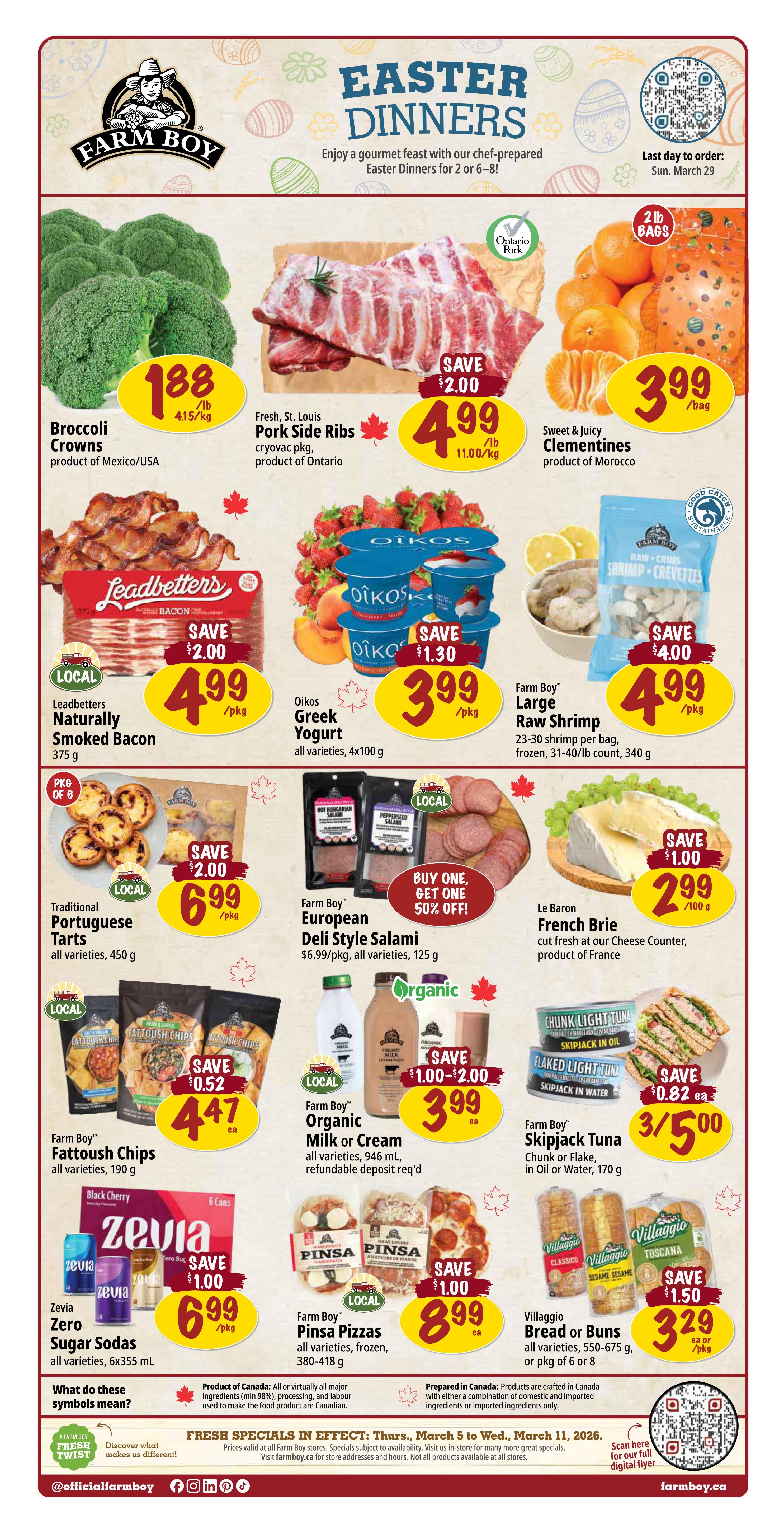 Farm Boy weekly flyer specials for Easter Dinners. Featuring Broccoli Crowns from Mexico/USA for $1.88/lb, Fresh St. Louis Pork Side Ribs from Ontario for $4.99/lb, and Sweet & Juicy Clementines from Morocco for $3.99/bag. Also available are Leadbetter's Naturally Smoked Bacon for $4.99/pkg (save $2.00), Oikos Greek Yogurt for $3.99/pkg (save $1.30), and Farm Boy Large Raw Shrimp for $4.99/pkg (save $4.00). Traditional Portuguese Tarts are $6.99/pkg (save $2.00). Farm Boy European Deli Style Salami is buy one, get one 50% off. Le Baron French Brie is $2.99/100g (save $1.00). Farm Boy Fattoush Chips are $4.47 each (save $0.52). Farm Boy Organic Milk or Cream is $3.99 each (save $1.00-$2.00). Farm Boy Skipjack Tuna is 3 for $5.00 (save $0.82 each). Zevia Zero Sugar Sodas are $6.99/pkg (save $1.00). Farm Boy Pinsa Pizzas are $8.99 each (save $1.00). Villaggio Bread or Buns are $3.29 each or /pkg (save $1.50). Fresh specials are in effect from Thursday, March 5 to Wednesday, March 11, 2026.