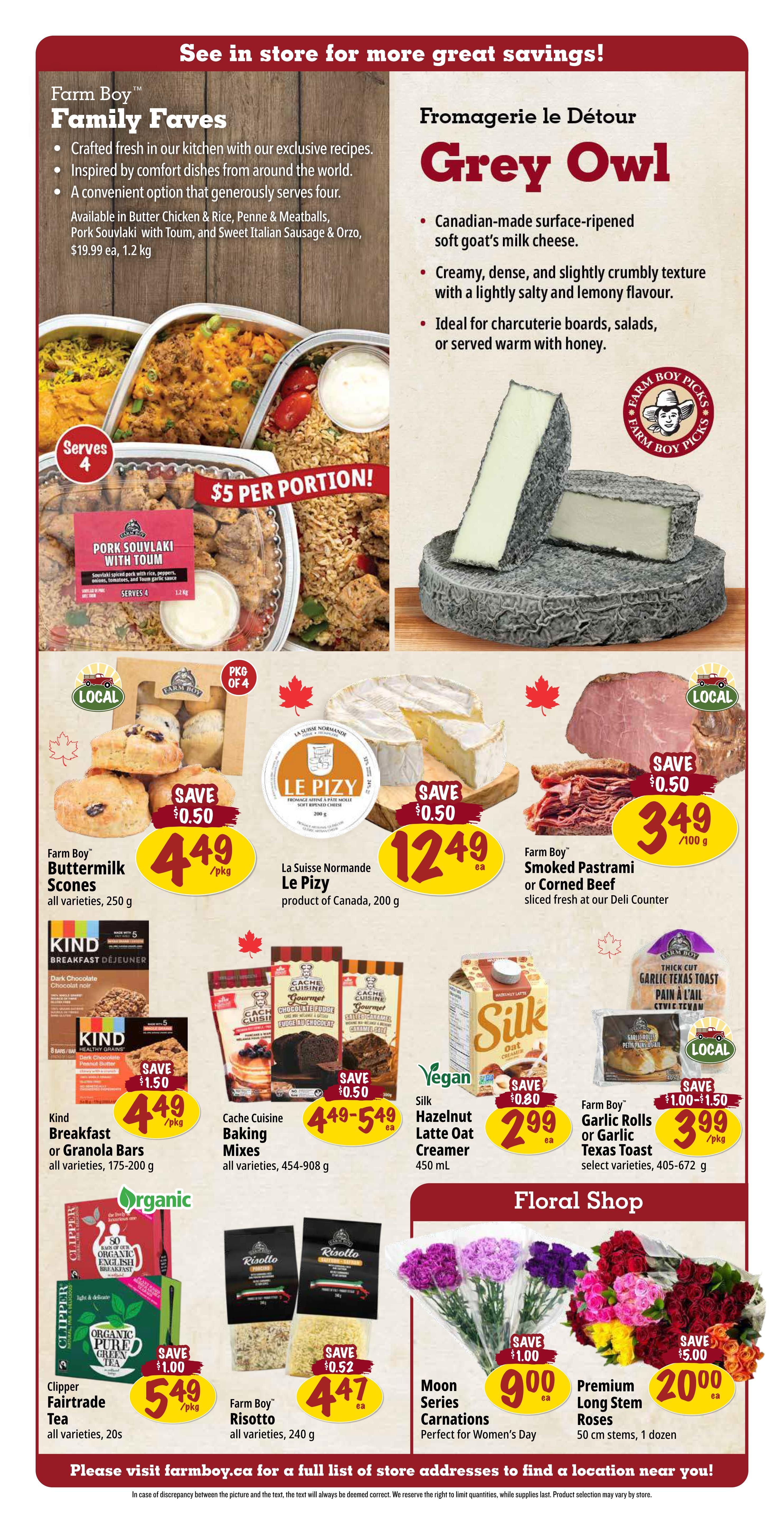 Farm Boy Weekly Flyer Specials, Page 3. Featured are Farm Boy Family Faves, including Pork Souvlaki with Toum, priced at $5 per portion. Also highlighted is Fromagerie le Détour Grey Owl, a Canadian-made soft goat's milk cheese. On sale: Farm Boy Buttermilk Scones, all varieties, 250 g for $4.49/pkg with a $0.50 saving. La Suisse Normande Le Pizy, product of Canada, 200 g for $12.49 ea with a $0.50 saving. Farm Boy Smoked Pastrami or Corned Beef, sliced fresh, for $3.49/100 g with a $0.50 saving. Kind Breakfast or Granola Bars, all varieties, 175-200 g for $4.49/pkg with a $1.50 saving. Cache Cuisine Baking Mixes, all varieties, 454-908 g for $4.49-$5.49 ea with a $0.50 saving. Silk Hazelnut Latte Oat Creamer, 450 mL for $2.99 ea with a $0.80 saving. Farm Boy Garlic Rolls or Garlic Texas Toast, select varieties, 405-672 g for $3.99/pkg with a $1.00-$1.50 saving. Clipper Fairtrade Tea, all varieties, 20s for $5.49/pkg with a $1.00 saving. Farm Boy Risotto, all varieties, 240 g for $4.47 ea with a $0.52 saving. Floral Shop specials include Moon Series Carnations, perfect for Women's Day, for $9.00 ea with a $1.00 saving, and Premium Long Stem Roses, 50 cm, 1 dozen, for $20.00 ea with a $5.00 saving. Visit farmboy.ca for a full list of store addresses.