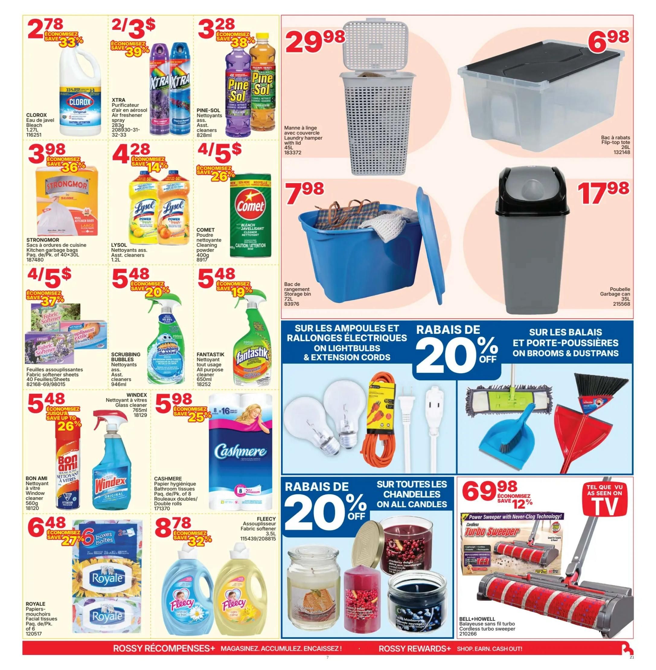Rossy Weekly Flyer Specials, Page 7. Features Clorox Bleach for $2.78, save 33%. XTRA Air Freshener Spray 2 for $3, save 39%. Pine-Sol Cleaners 828ml for $3.28, save 38%. Strongmor Kitchen Garbage Bags, 40 bags, for $3.98, save 36%. Lysol Cleaners 1.2L for $4.28, save 14%. Comet Cleaning Powder 400g for $4.58, save 26%. Fantastik All Purpose Cleaner 650ml for $5.48, save 19%. Windex Glass Cleaner 765ml for $5.98, save 25%. Bon Ami Window Cleaner 560g for $4.48, save up to 26%. Cashmere Bathroom Tissues, 8 double rolls, for $8.78, save 32%. Royale Facial Tissues, 6 packs, for $6.48, save 27%. Fleecy Fabric Softener 3.5L for $8.78. Also features a 45L Laundry Hamper with lid for $29.98. A 26L Flip-top Tote for $6.98. A 35L Garbage Can for $17.98. On sale: 20% off Lightbulbs & Extension Cords, including a 15ft orange extension cord. 20% off Brooms & Dustpans. 20% off all Candles, including Cranberry Delight and Vanilla Bean scents. Bell+Howell Cordless Turbo Sweeper for $69.98, save 12%.