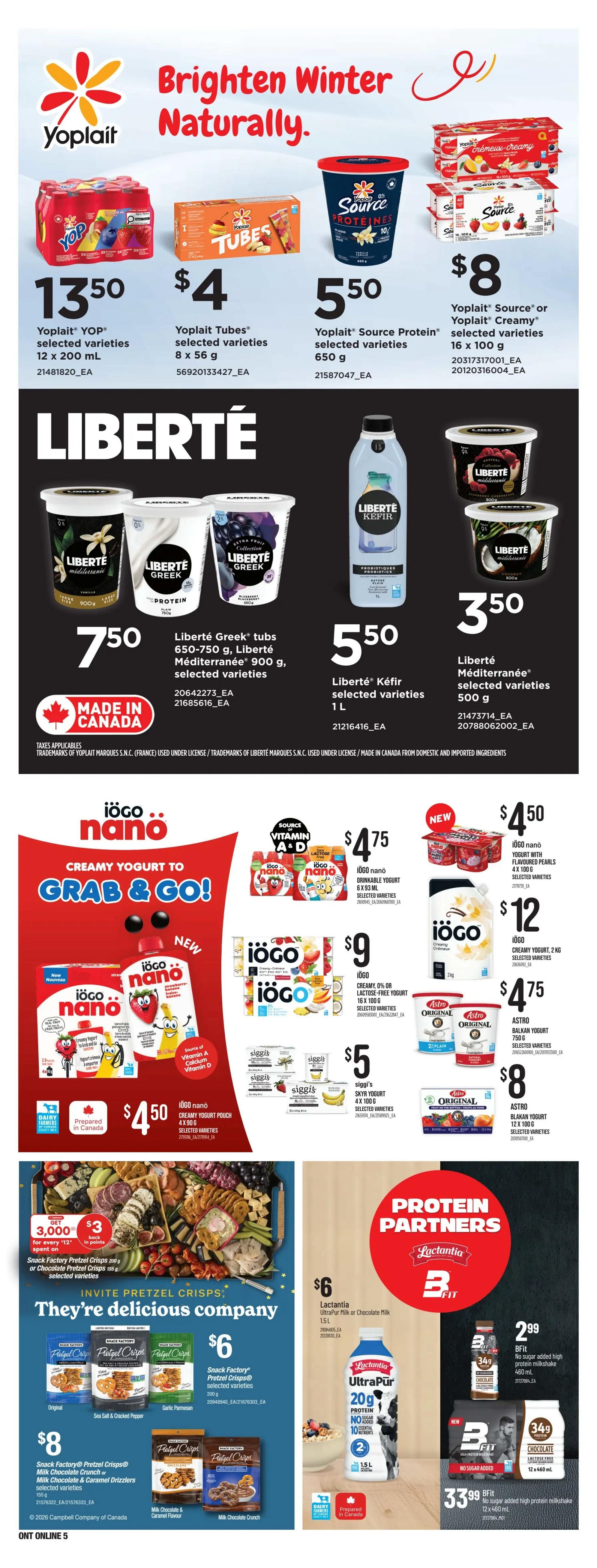 Zehrs Weekly Flyer Specials Page 15. Brighten Winter Naturally with Yoplait products. Yoplait YOP selected varieties 12 x 200 mL for $13.50. Yoplait Tubes selected varieties 8 x 56 g for $4. Yoplait Source Protein selected varieties 650 g for $5.50. Yoplait Source or Yoplait Creamy selected varieties 16 x 100 g for $8. Also featuring Liberté products: Liberté Greek tubs 650-750 g, Liberté Méditerranée 900 g, selected varieties for $7.50. Liberté Kefir selected varieties 1 L for $5.50. Liberté Méditerranée selected varieties 500 g for $3.50. Iögo nano creamy yogurt to grab & go! Iögo nano drinkable yogurt 6 x 93 mL for $4.75. Iögo creamy or lactose-free yogurt 16 x 100 g for $9. Siggi's Skyr yogurt 4 x 100 g for $5. Iögo nano creamy yogurt pouch 4 x 90 g for $4.50. Iögo nano yogurt with flavoured pearls 4 x 100 g for $4.50. Iögo creamy yogurt 2 kg for $12. Astro Balkan yogurt 750 g for $4.75. Astro Blakan yogurt 12 x 100 g for $8. Invite Pretzel Crisps: They're delicious company. Snack Factory Pretzel Crisps 200 g or Chocolate Pretzel Crisps 155 g, selected varieties, get 3,000 points for every $12 spent on selected varieties. Snack Factory Pretzel Crisps selected varieties 200 g for $6. Snack Factory Pretzel Crisps Milk Chocolate Crunch or Milk Chocolate & Caramel Drizzlers selected varieties 155 g for $8. Protein Partners featuring Lactantia and BFit. Lactantia UltraPur Milk or Chocolate Milk 1.5 L for $6. BFit no sugar added high protein milkshake 460 mL for $2.99. BFit no sugar added high protein milkshake 12 x 460 mL for $33.99.