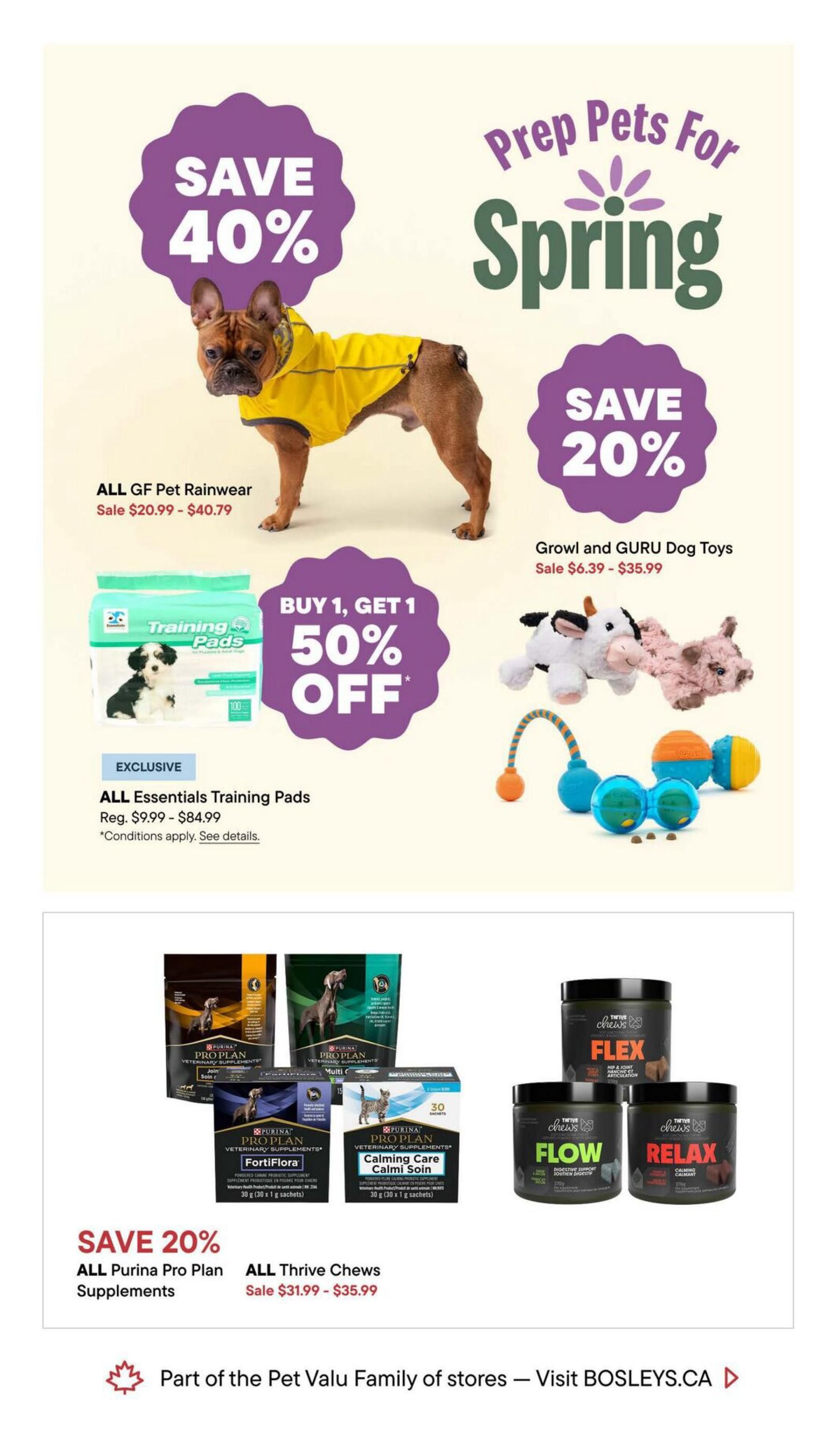 Bosley's flyer page 5 features 'Prep Pets For Spring' specials. Save 40% on ALL GF Pet Rainwear, on sale for $20.99 - $40.79. Save 20% on Growl and GURU Dog Toys, on sale for $6.39 - $35.99. Buy 1, Get 1 50% off ALL Essentials Training Pads, regularly priced $9.99 - $84.99. Also, save 20% on ALL Purina Pro Plan Supplements, including FortiFlora and Calming Care, and on ALL Thrive Chews (Flex, Flow, Relax), on sale for $31.99 - $35.99. This page is part of the Pet Valu Family of stores.