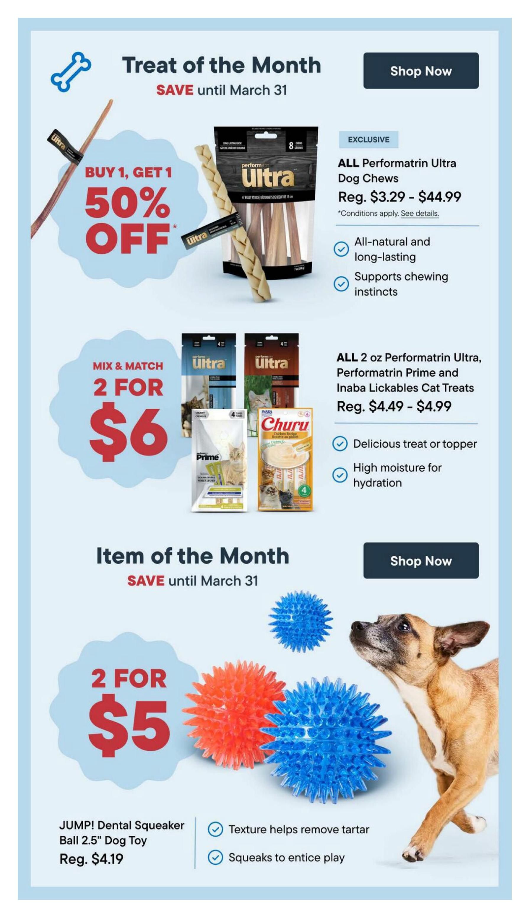 Bosley's flyer page 8 features 'Treat of the Month' and 'Item of the Month' specials valid until March 31. The 'Treat of the Month' includes a Buy 1, Get 1 50% off deal on ALL Performatin Ultra Dog Chews, regularly priced from $3.29 to $44.99. These chews are all-natural, long-lasting, and support chewing instincts. Also featured is a Mix & Match offer: 2 for $6 on ALL 2 oz Performatrin Ultra, Performatrin Prime, and Inaba Lickables Cat Treats, regularly priced from $4.49 to $4.99. These cat treats are a delicious treat or topper and high in moisture for hydration. The 'Item of the Month' is a 2 for $5 deal on JUMP! Dental Squeaker Ball 2.5' Dog Toy, regularly $4.19. These dog toys have a texture that helps remove tartar and squeaks to entice play.
