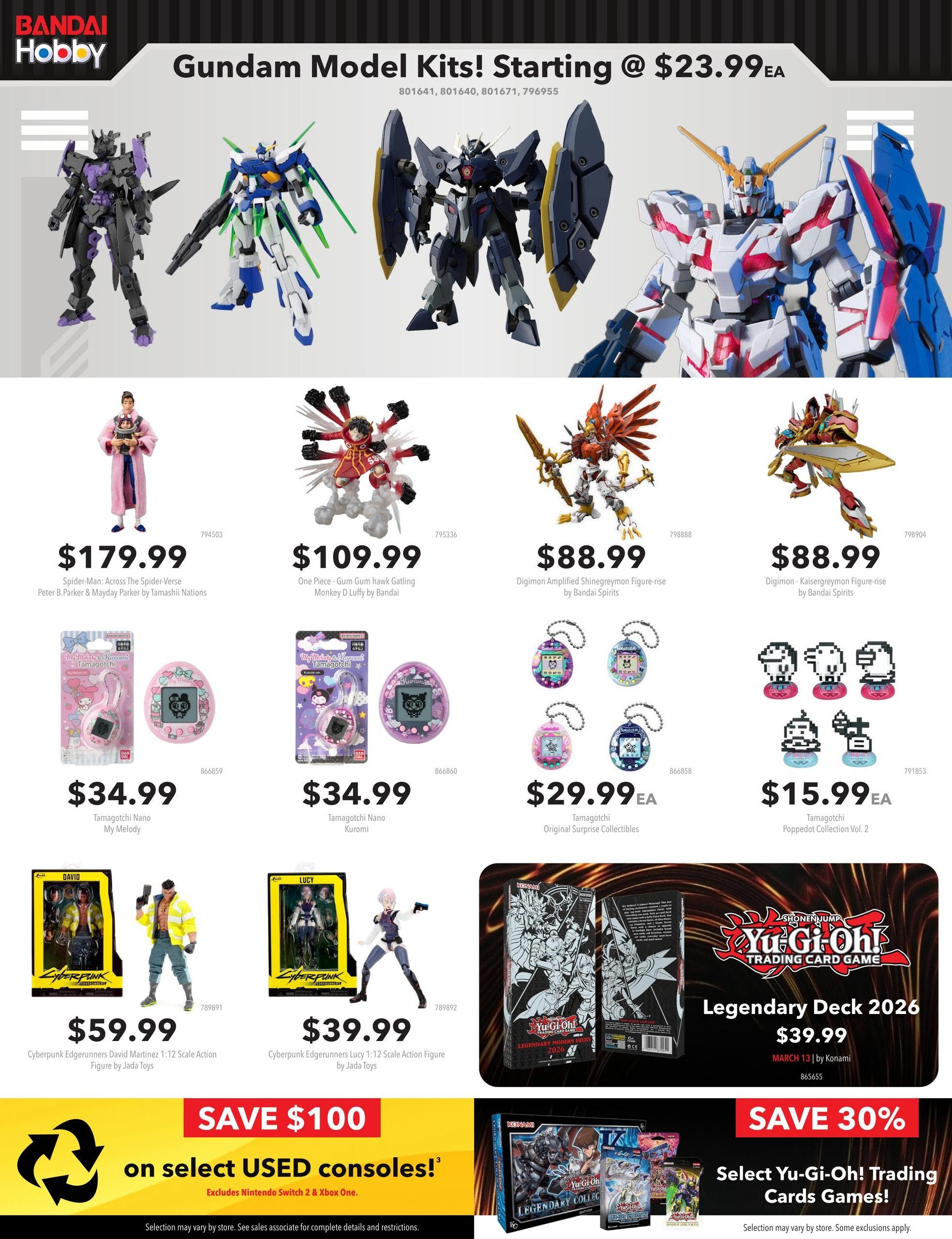 EB Games - GameStop flyer specials page 8. Featuring Bandai Hobby Gundam Model Kits starting at $23.99 each. Also available are Spider-Man: Across The Spider-Verse Peter B. Parker & Mayday Parker by Tamashii Nations for $179.99, One Piece - Gum Gum hawk Gatling Monkey D Luffy by Bandai for $109.99, Digimon Amplified Shinegreymon Figure-rise by Bandai Spirits for $88.99, and Digimon - Kaisergreymon Figure-rise by Bandai Spirits for $88.99. Tamagotchi Nano My Melody are $34.99, Tamagotchi Nano Kuromi are $34.99, Tamagotchi Original Surprise Collectibles are $29.99 each, and Tamagotchi Poppedot Collection Vol. 2 are $15.99 each. Cyberpunk Edgerunners David Martinez 1:12 Scale Action Figure by Jada Toys is $59.99, and Cyberpunk Edgerunners Lucy 1:12 Scale Action Figure by Jada Toys is $39.99. Yu-Gi-Oh! Trading Card Game Legendary Deck 2026 is $39.99. Save $100 on select used consoles (excludes Nintendo Switch & Xbox One). Save 30% on select Yu-Gi-Oh! Trading Cards Games.