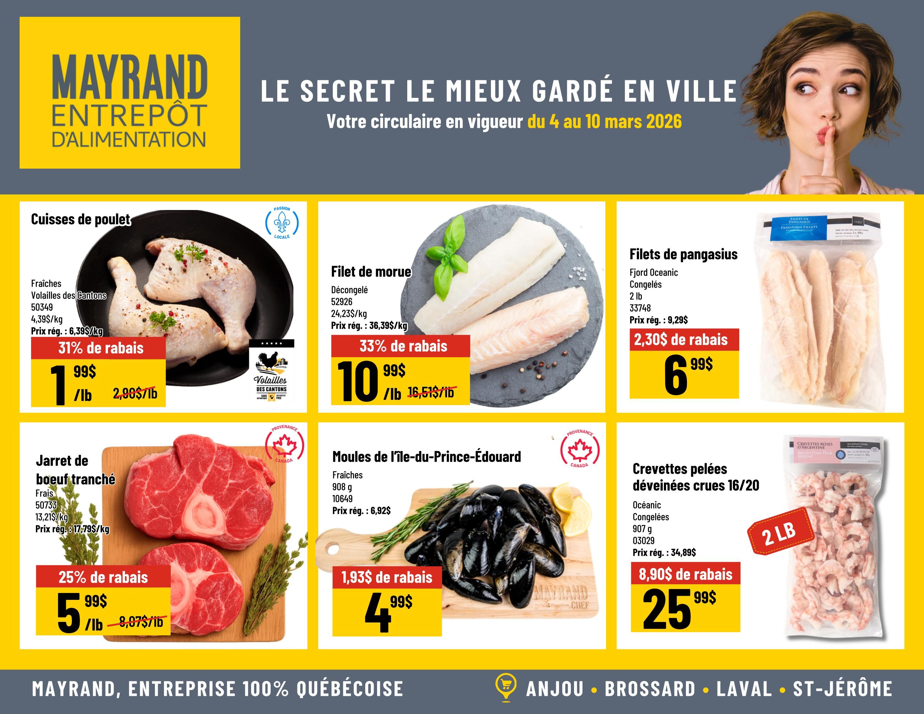 Mayrand Weekly Flyer Specials, Page 2. Featuring fresh chicken legs from Volaille des Cantons, 31% off at $1.99/lb, regularly $2.99/lb. Also, frozen cod fillets, 33% off at $10.99/lb, regularly $16.51/lb. Fjord Oceanic frozen pangasius fillets, 2 lb bag, on sale for $6.99, a $2.30 discount from the regular price of $9.29. Fresh sliced beef shank, 25% off at $5.99/lb, regularly $8.07/lb. Fresh Prince Edward Island mussels, 908g, on sale for $4.99, a $1.93 discount from the regular price of $6.92. Finally, Oceanic frozen peeled raw shrimp, 16/20 count, 907g, on sale for $25.99, a $8.90 discount from the regular price of $34.89.