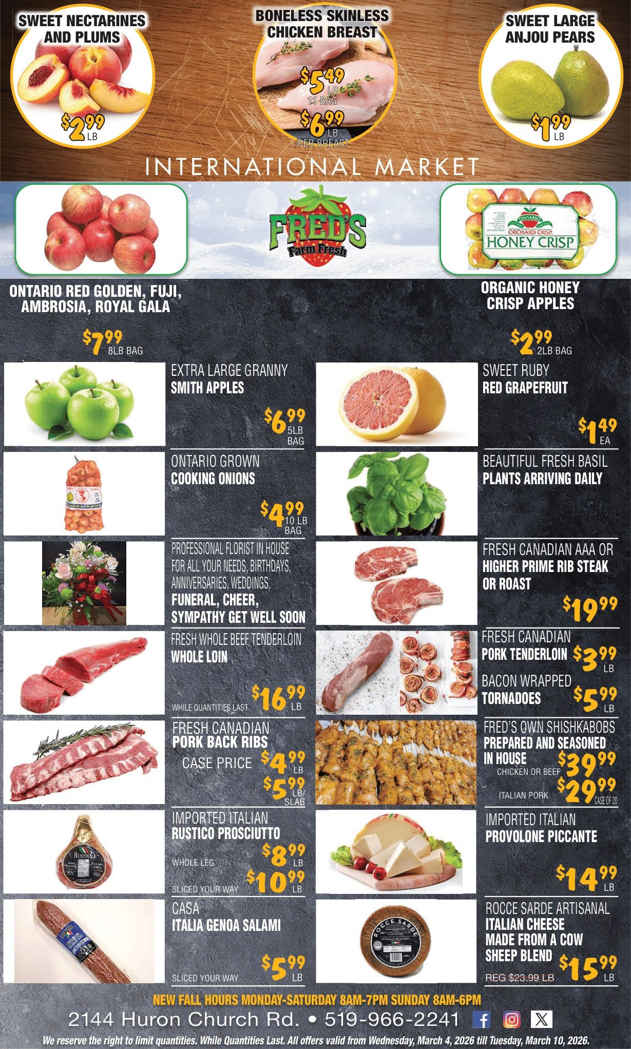 Fred's Farm Fresh flyer features an 'International Market' theme. Top deals include Sweet Nectarines and Plums for $2.99/lb, Boneless Skinless Chicken Breast for $5.49/lb in a 1lb bag or $6.99/lb per breast, and Sweet Large Anjou Pears for $1.99/lb. Produce specials highlight Ontario Red Golden, Fuji, Ambrosia, Royal Gala apples for $7.99 per 8lb bag, Organic Honey Crisp Apples for $2.99 per 2lb bag, Extra Large Granny Smith Apples for $6.99 per 5lb bag, Sweet Ruby Red Grapefruit for $1.49 each, and Ontario Grown Cooking Onions for $4.99 per 10lb bag. Beautiful Fresh Basil Plants arrive daily. The flyer also promotes a professional in-house florist for various occasions. Meat selections include Fresh Canadian AAA or Higher Prime Rib Steak or Roast for $19.99/lb, Fresh Whole Beef Tenderloin Whole Loin for $16.99/lb, Fresh Canadian Pork Tenderloin for $3.99/lb, and Bacon Wrapped Tornadoes for $5.99/lb. Fresh Canadian Pork Back Ribs are $4.99/lb for a case price or $5.99/lb per slab. Fred's Own Shishkabobs are prepared and seasoned in house: Chicken or Beef for $39.99 per case of 20, and Italian Pork for $29.99 per case of 20. Deli and specialty items feature Imported Italian Rustico Prosciutto, whole leg for $8.99/lb or sliced for $10.99/lb, Imported Italian Provolone Piccante for $14.99/lb, Casa Italia Genoa Salami sliced your way for $5.99/lb, and Rocce Sarde Artisanal Italian Cheese (cow sheep blend) for $15.99/lb, regularly $23.99/lb. Store hours are Monday-Saturday 8am-7pm and Sunday 8am-6pm. Contact information: 2144 Huron Church Rd., 519-966-2241. Offers valid March 4 to March 10, 2026.