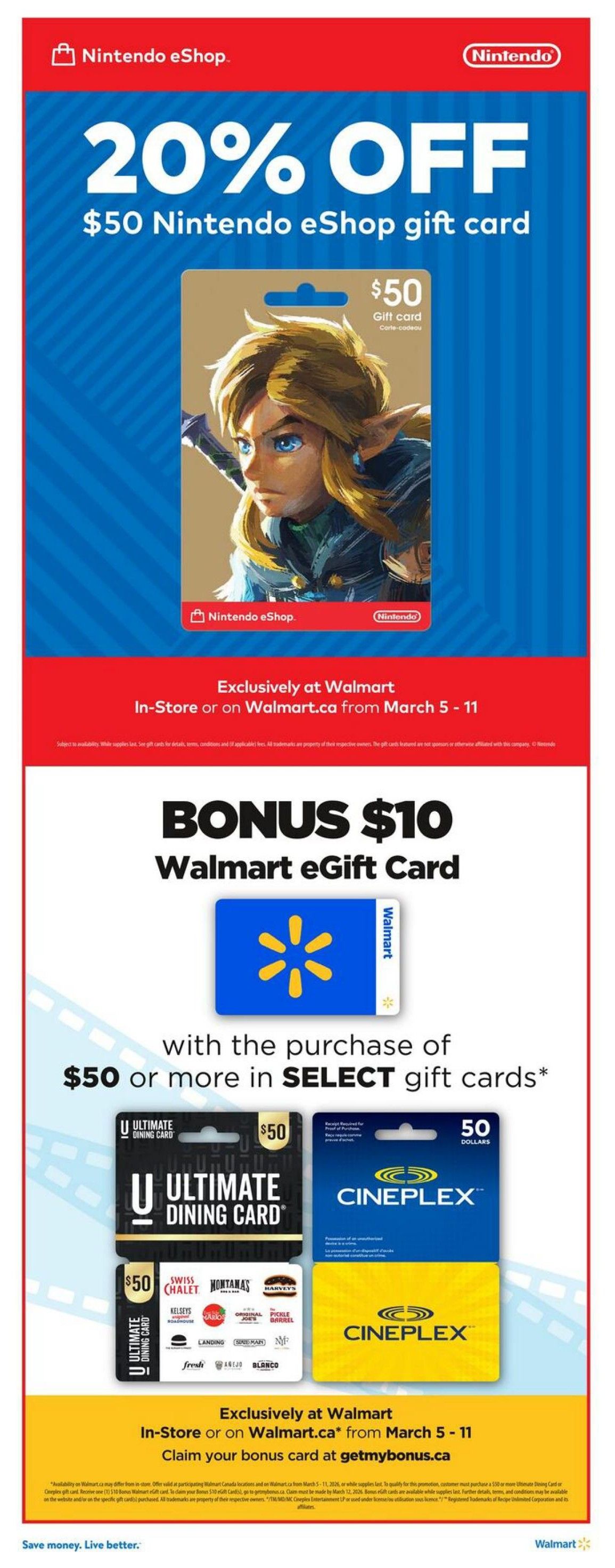 Walmart Canada flyer, page 15. Get 20% off a $50 Nintendo eShop gift card, exclusively at Walmart in-store or on Walmart.ca from March 5-11. Also, receive a bonus $10 Walmart eGift Card with the purchase of $50 or more in select gift cards, including Ultimate Dining Card with brands like Swiss Chalet, Montana's, Harvey's, Original Joe's, Pickle Barrel, Kelsey's, East Side Mario's, Landing, Bier Markt, The Signature, and Blanco, as well as Cineplex gift cards. Offer valid in-store or on Walmart.ca from March 5-11. Claim your bonus card at getmybonus.ca. Save money. Live better.