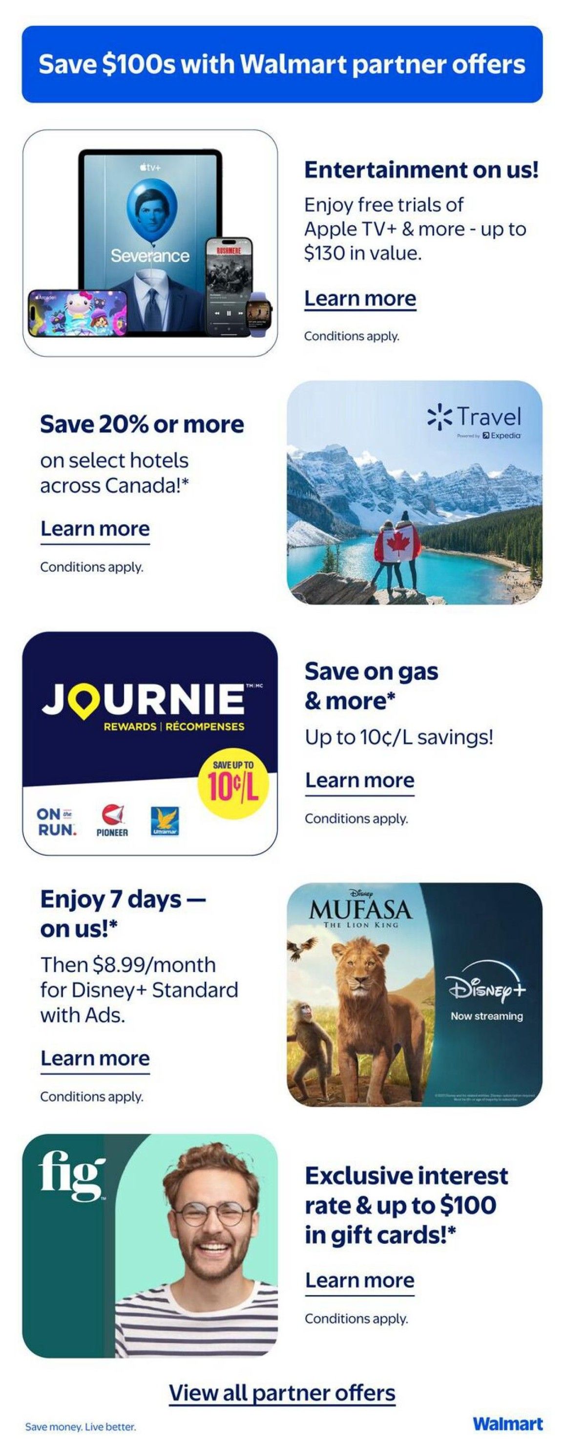 Save $100s with Walmart partner offers. Entertainment on us! Enjoy free trials of Apple TV+ & more, up to $130 in value. Learn more. Conditions apply. Save 20% or more on select hotels across Canada! Learn more. Conditions apply. Journie Rewards & Recompenses offer: Save up to 10¢/L on gas. Learn more. Conditions apply. Enjoy 7 days of Disney+ on us! Then $8.99/month for Disney+ Standard with Ads. Learn more. Conditions apply. Mufasa: The Lion King now streaming on Disney+. Exclusive interest rate & up to $100 in gift cards! Learn more. Conditions apply. View all partner offers. Save money. Live better. Walmart.