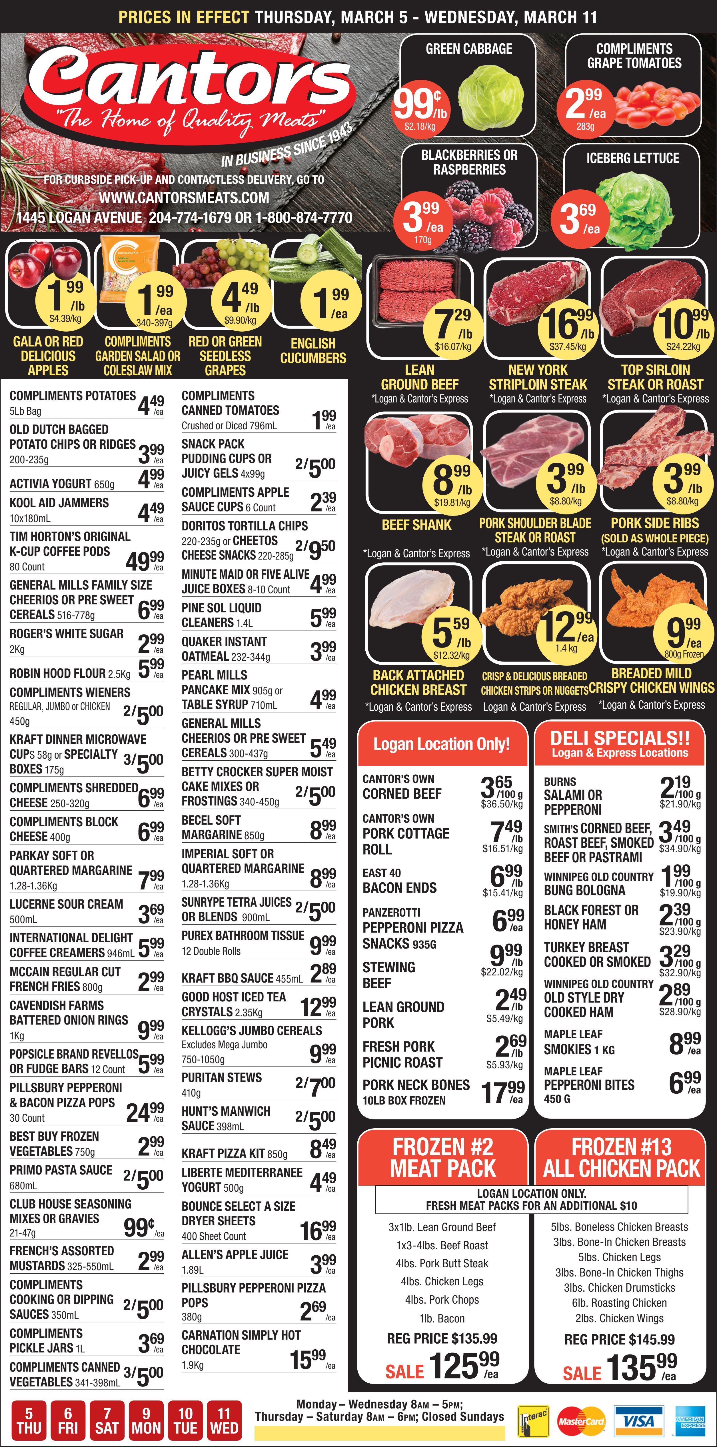 Cantor's Quality Meats & Groceries flyer valid from March 5 to March 11. The flyer showcases a variety of fresh produce, quality meats, deli selections, and grocery staples. In the produce section, find Green Cabbage for $0.99 per lb, Compliments Grape Tomatoes for $2.99 each, Blackberries or Raspberries for $3.99 each, and Iceberg Lettuce for $3.69 each. Gala or Red Delicious Apples are $1.99 per lb, Red or Green Seedless Grapes are $4.49 per lb, and English Cucumbers are $1.99 each. Compliments Garden Salad or Coleslaw Mix is $1.99 each. The meat department features Lean Ground Beef for $7.29 per lb, New York Striploin Steak for $16.99 per lb, and Top Sirloin Steak or Roast for $10.99 per lb. Other meat specials include Beef Shank for $8.99 per lb, Pork Shoulder Blade Steak or Roast for $3.99 per lb, Pork Side Ribs for $3.99 per lb, and Back Attached Chicken Breast for $5.59 per lb. Breaded Chicken Strips or Nuggets are $12.99 each, and Crispy Chicken Wings are $9.99 each. These meat items are available at Logan & Cantor's Express. Grocery deals include Compliments Potatoes 5lb Bag for $4.49, Old Dutch Potato Chips or Ridges for $3.99, and Activia Yogurt 650g for $4.99. Tim Horton's Original K-Cup Coffee Pods 80 Count are $49.99. General Mills Family Size Cheerios or Pre Sweet Cereals are $6.99 (516-778g) or $5.49 (300-437g). Robin Hood Flour 2.5kg is $5.99, and Roger's White Sugar 2kg is $2.99. Compliments Wieners 450g are 2 for $5.00. Kraft Dinner Microwave Cups or Specialty Boxes are 3 for $5.00. Compliments Shredded Cheese or Block Cheese are $6.99 each. Margarines like Parkay or Imperial are $7.99 to $8.99. Lucerne Sour Cream 500mL is $3.69. McCain Regular Cut French Fries 800g are $2.99. Pillsbury Pepperoni & Bacon Pizza Pops 30 Count are $24.99. Best Buy Frozen Vegetables 750g are $2.99. Many Compliments brand items are on sale, including canned tomatoes for $1.99, apple sauce cups for $2.39, pickle jars for $3.69, and canned vegetables 3 for $5.00. Doritos Tortilla Chips or Cheetos Cheese Snacks are 2 for $5.00. Purex Bathroom Tissue 12 Double Rolls is $9.99. Deli specials at the Logan location include Cantor's Own Corned Beef for $3.65 per 100g, Pork Cottage Roll for $7.49 per lb, and Lean Ground Pork for $2.49 per lb. Deli specials at Logan & Express locations feature Burns Salami or Pepperoni for $2.19 per 100g, Smith's Corned Beef, Roast Beef, Smoked Beef or Pastrami for $3.49 per 100g, and Maple Leaf Smokies 1kg for $8.99. Two frozen meat packs are available at the Logan location. Frozen #2 Meat Pack, regularly $135.99, is on sale for $125.99, containing various beef, pork, and chicken cuts plus bacon. Frozen #13 All Chicken Pack, regularly $145.99, is on sale for $135.99, including a selection of chicken breasts, legs, thighs, drumsticks, and wings. Fresh meat packs incur an additional $10 charge. Cantor's Quality Meats & Groceries is located at 1445 Logan Avenue. Curbside pick-up and contactless delivery are available via www.cantorsmeats.com. Store hours are Monday to Wednesday 8 AM to 5 PM, Thursday to Saturday 8 AM to 6 PM, and closed Sundays. Major credit cards and Interac are accepted.