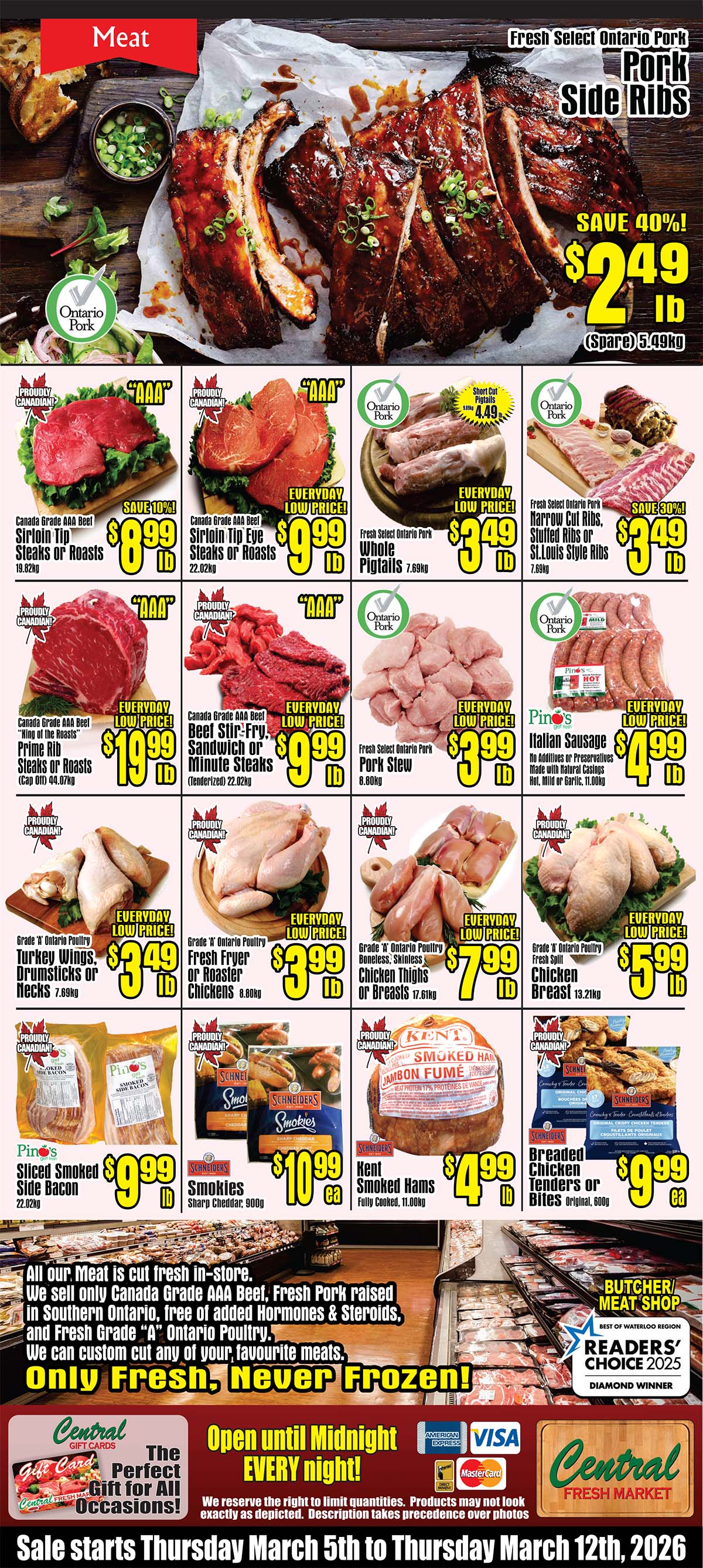 Central Fresh Market weekly flyer specials page 3 features a variety of meat products. Highlighted are Fresh Select Ontario Pork Side Ribs on sale for $2.49 lb, saving 40%. Other featured items include Canada Grade AAA Beef Sirloin Tip Steaks or Roasts for $8.99 lb (save 10%), Canada Grade AAA Beef Sirloin Tip Eye Steaks or Roasts for $9.99 lb, Fresh Select Ontario Pork Whole Pigtails for $3.49 lb, Fresh Select Ontario Pork Narrow Cut Ribs, Stuffed Ribs or St. Louis Style Ribs for $3.49 lb. Also available are Canada Grade AAA Beef Prime Rib Steaks or Roasts for $19.99 lb, Canada Grade AAA Beef Beef Stir-Fry, Sandwich or Minute Steaks for $9.99 lb, Fresh Select Ontario Pork Pork Stew for $3.99 lb, and Pino's Italian Sausage for $4.99 lb. Poultry options include Grade 'A' Ontario Poultry Turkey Wings, Drumsticks or Necks for $3.49 lb, Grade 'A' Ontario Poultry Fresh Fryer or Roaster Chickens for $3.99 lb, and Grade 'A' Ontario Poultry Chicken Thighs or Breasts for $7.99 lb. Packaged meats include Pino's Sliced Smoked Side Bacon for $9.99 lb, Schneiders Smokies Sharp Cheddar for $10.99 each, Kent Smoked Hams Fully Cooked for $4.99 lb, and Schneiders Breaded Chicken Tenders or Bites for $9.99 each. The flyer emphasizes that all meat is cut fresh in-store, Canada Grade AAA Beef, Fresh Pork raised in Southern Ontario free of added hormones & steroids, and Fresh Grade 'A' Ontario Poultry. They offer custom cuts and state 'Only Fresh, Never Frozen!'. The store is open until midnight every night. Central Fresh Market also offers gift cards. Sale dates are Thursday March 5th to Thursday March 12th, 2026.
