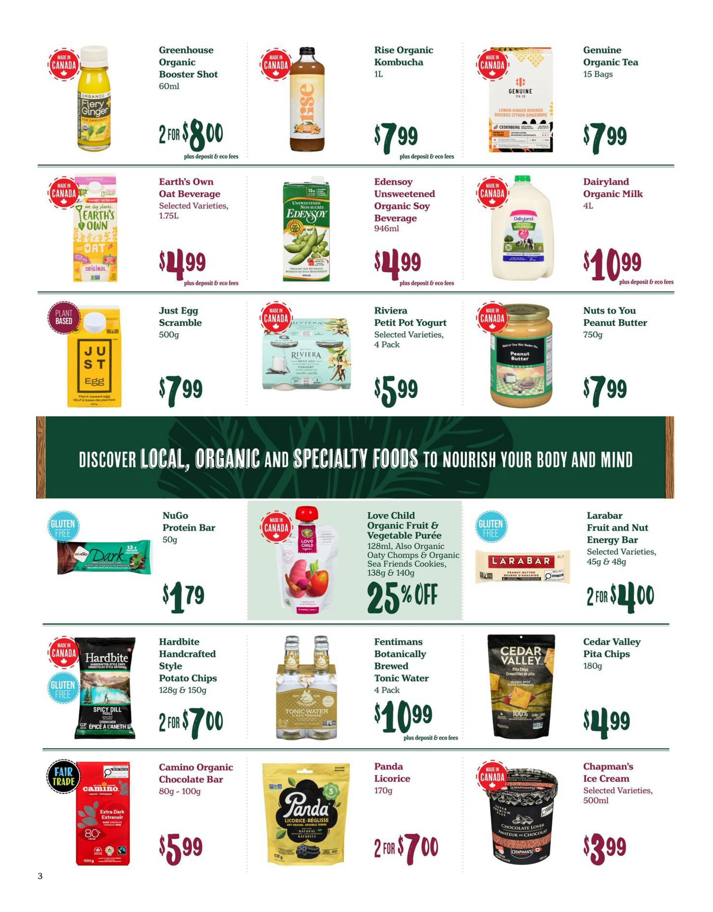 Choices Markets weekly flyer specials page 3. Featuring Greenhouse Organic Booster Shot 60ml for 2 for $8.00. Rise Organic Kombucha 1L for $7.99. Genuine Organic Tea 15 Bags for $7.99. Earth's Own Oat Beverage Selected Varieties 1.75L for $4.99. Edensoy Unsweetened Organic Soy Beverage 946ml for $4.99. Dairyland Organic Milk 4L for $10.99. Just Egg Scramble 500g for $7.99. Riviera Petit Pot Yogurt Selected Varieties 4 Pack for $5.99. Nuts to You Peanut Butter 750g for $7.99. NuGo Protein Bar 50g for $1.79. Love Child Organic Fruit & Vegetable Purée 128ml, also Organic Oaty Chomps & Organic Sea Friends Cookies 138g & 140g with 25% OFF. Larabar Fruit and Nut Energy Bar Selected Varieties 45g & 48g for 2 for $4.00. Hardbite Handcrafted Style Potato Chips 128g & 150g for 2 for $7.00. Fentimans Botanically Brewed Tonic Water 4 Pack for $10.99. Cedar Valley Pita Chips 180g for $4.99. Camino Organic Chocolate Bar 80g-100g for $5.99. Panda Licorice 170g for 2 for $7.00. Chapman's Ice Cream Selected Varieties 500ml for $3.99.