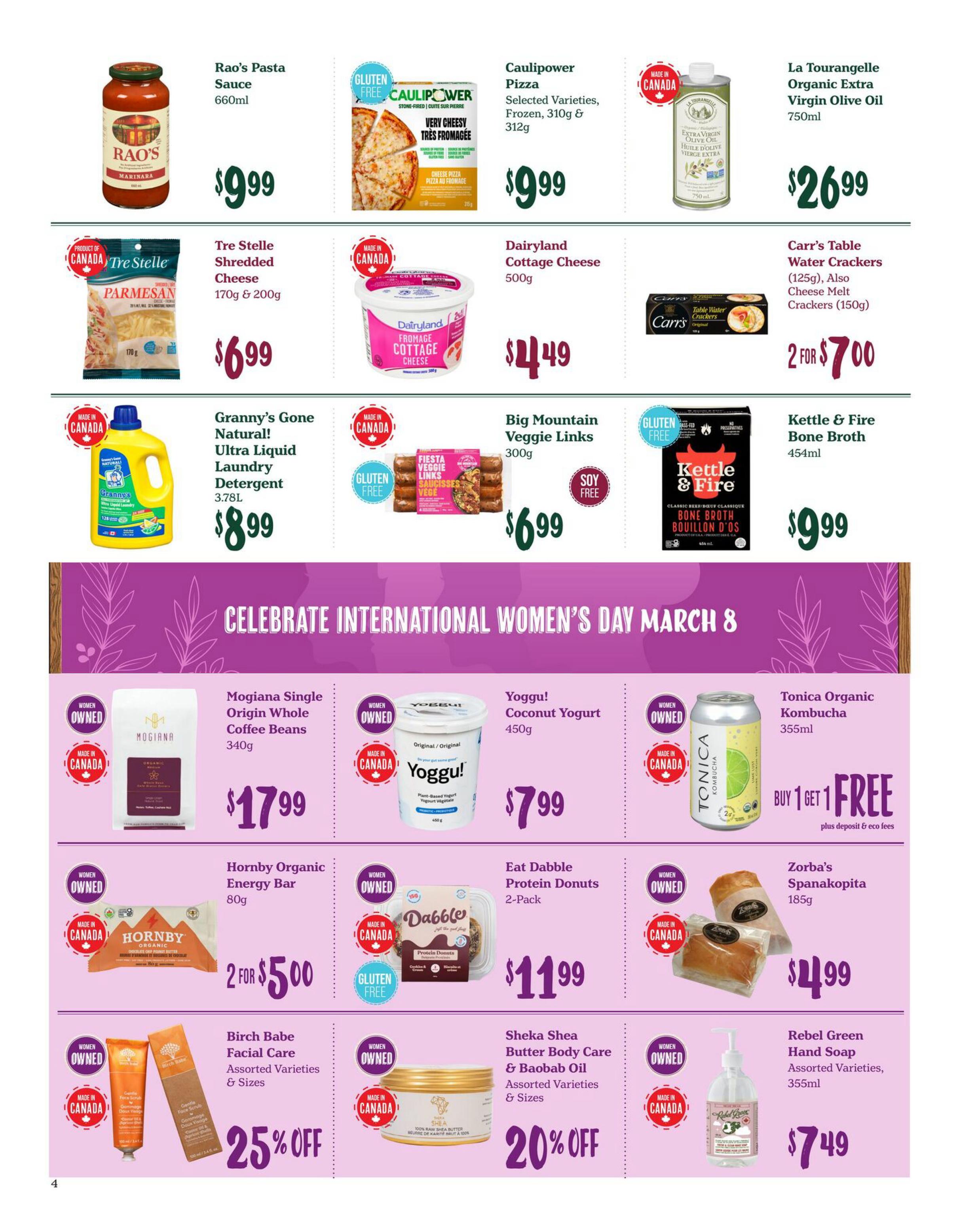 Choices Markets weekly flyer specials page 4. Featuring Rao's Pasta Sauce for $9.99. Caulipower Pizza, selected varieties, frozen, 310g & 312g for $9.99. La Tourangelle Organic Extra Virgin Olive Oil 750ml for $26.99. Tre Stelle Shredded Cheese, 170g & 200g for $6.99. Dairyland Cottage Cheese 500g for $4.49. Carr's Table Water Crackers 125g and Cheese Melt Crackers 150g, 2 for $7.00. Granny's Gone Natural! Ultra Liquid Laundry Detergent 3.78L for $8.99. Big Mountain Veggie Links 300g for $6.99. Kettle & Fire Bone Broth 454ml for $9.99. Celebrate International Women's Day March 8. Mogiana Single Origin Whole Coffee Beans 340g for $17.99. Yoggù! Coconut Yogurt 450g for $7.99. Tonica Organic Kombucha 355ml, Buy 1 Get 1 Free plus deposit & eco fees. Hornby Organic Energy Bar 80g, 2 for $5.00. Eat Dabble Protein Donuts 2-Pack for $11.99. Zorba's Spanakopita 185g for $4.99. Birch Babe Facial Care, assorted varieties & sizes, 25% off. Sheka Shea Butter Body Care & Baobab Oil, assorted varieties & sizes, 20% off. Rebel Green Hand Soap, assorted varieties, 355ml for $7.49.