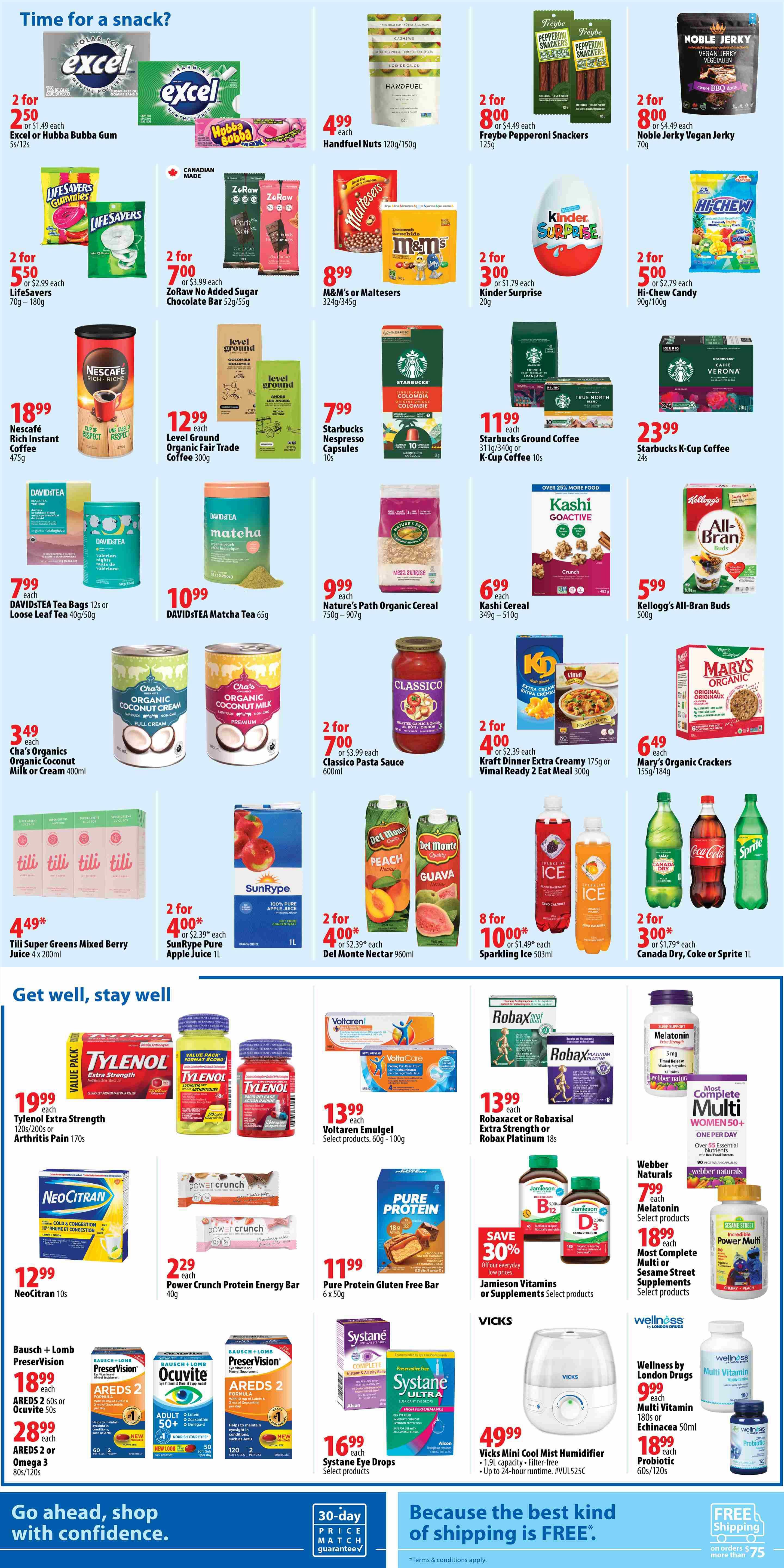 London Drugs Weekly Flyer Specials Page 4: Time for a snack? Features Excel or Hubba Bubba Gum 2 for $5.00, Handful Nuts 120g/150g for $4.99, Freybe Pepperoni Snackers 125g 2 for $8.00, and Noble Jerky Vegan Jerky 70g 2 for $8.00. Also includes Life Savers Gummies 70g-180g 2 for $5.50, ZeRaw No Added Sugar Chocolate Bar 52g/55g 2 for $7.00, M&M's or Maltesers 324g/345g for $8.99, and Kinder Surprise 20g 2 for $3.00. Nescafé Rich Instant Coffee 475g is $18.99. Level Ground Organic Fair Trade Coffee 300g is $12.99. Starbucks Nespresso Capsules 10s are $7.99. Starbucks Ground Coffee 311g/340g or K-Cup Coffee 10s is $11.99. Kashi Cereal 349g-510g is $6.99. Kellogg's All-Bran Buds 500g is $5.99. Nature's Path Organic Cereal 750g-907g is $9.99. Mary's Organic Crackers 155g/184g is $6.49. DAVIDSTEA Tea Bags 12s or Loose Leaf Tea 40g/50g is $7.99. DAVIDSTEA Matcha Tea 65g is $10.99. Classico Pasta Sauce 600ml is 2 for $7.00. Kraft Dinner Extra Creamy 175g or Vimal Ready 2 Eat Meal 300g is 2 for $4.00. Cha's Organics Organic Coconut Milk or Cream 400ml is $3.49. SunRype Pure Apple Juice 1L is 2 for $4.00. Del Monte Nectar 960ml is 2 for $4.00. Tili Super Greens Mixed Berry Juice 4 x 200ml is $4.49. Sparkling Ice 503ml is 8 for $10.00. Canada Dry, Coke or Sprite 1L is 2 for $3.00. Get well, stay well section features Tylenol Extra Strength 120s/200s or Arthritis Pain 170s for $19.99. Voltaren Emulgel Select products 60g-100g is $13.99. Robaxacet or Robaxisal Extra Strength or Robax Platinum 18s is $13.99. NeoCitran 10s is $12.99. Power Crunch Protein Energy Bar 40g is $2.29. Pure Protein Gluten Free Bar 6 x 50g is $11.99. Jamieson Vitamins or Supplements Select products are on sale with 30% off. Vicks Mini Cool Mist Humidifier 1.9L capacity is $49.99. Bausch + Lomb PreserVision AREDS 2 60s or Ocuvite 50s is $18.99. AREDS 2 or OMEGA 3 80s/120s is $28.99. Systane Eye Drops Select products are $16.99. Wellness by London Drugs Multi Vitamin 180s or Echinacea 50ml is $9.99. Probiotic 60s/120s is $18.99. Most Complete Multi Women 50+ is $18.99. Webber Naturals Melatonin Select products is $7.99. Incredible Power Multi Cherry-Peach is $18.99.