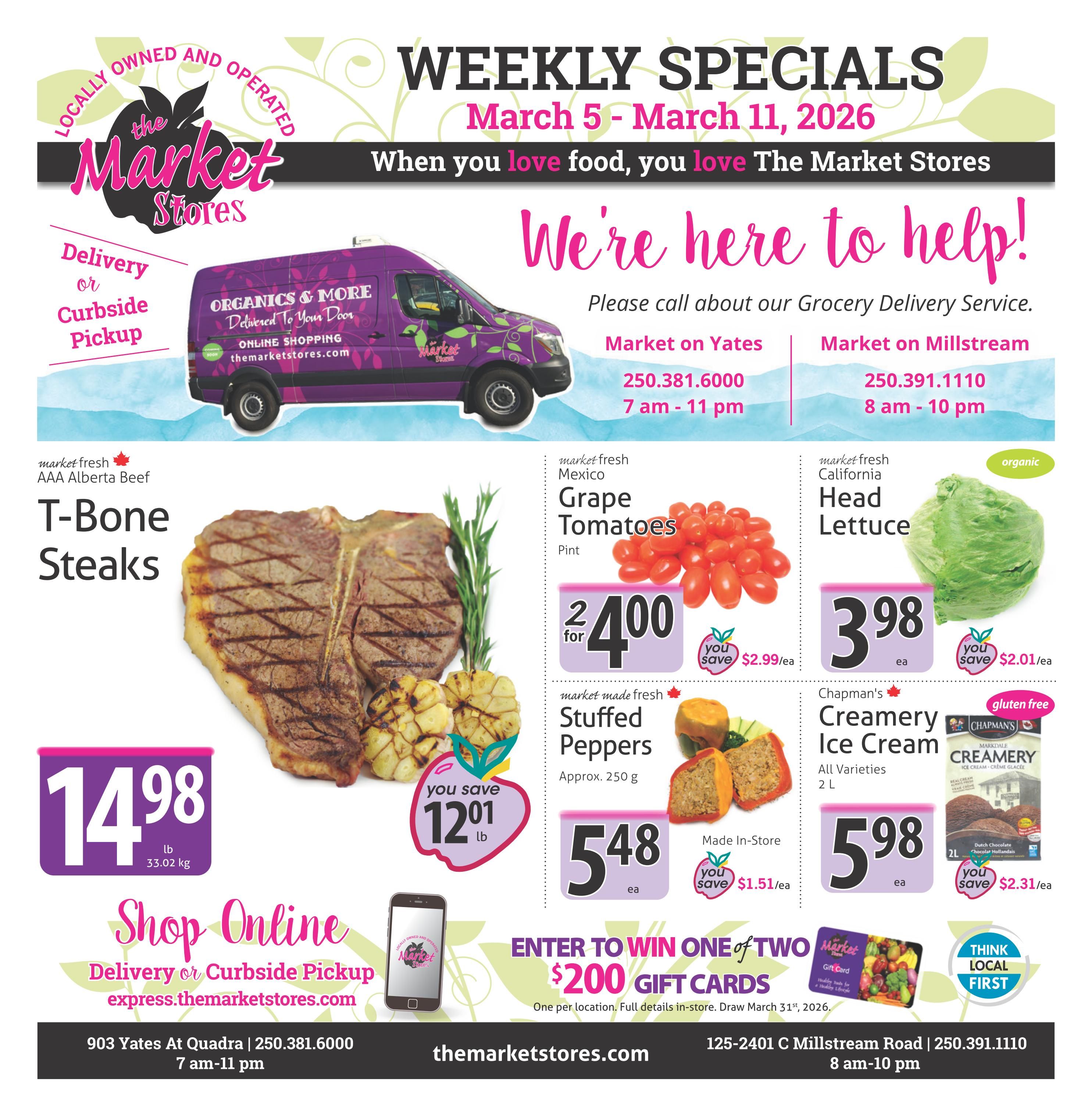 The Market Stores Weekly Specials flyer for March 5 - March 11, 2026. Featuring AAA Alberta Beef T-Bone Steaks for $14.98/lb. Market fresh Mexico Grape Tomatoes are 2 for $4.00, saving $2.99/ea. California Head Lettuce is $3.98/ea, saving $2.01/ea. Market made fresh Stuffed Peppers are $5.48/ea, saving $1.51/ea. Chapman's Creamery Ice Cream, all varieties, 2L, is $5.98/ea, saving $2.31/ea. The Market Stores offers delivery or curbside pickup with online shopping at themarketstores.com. Enter to win one of two $200 gift cards. Store locations and hours: Market on Yates at 903 Yates At Quadra, open 7 am - 11 pm, phone 250.381.6000; and Market on Millstream at 125-2401 C Millstream Road, open 8 am - 10 pm, phone 250.391.1110.