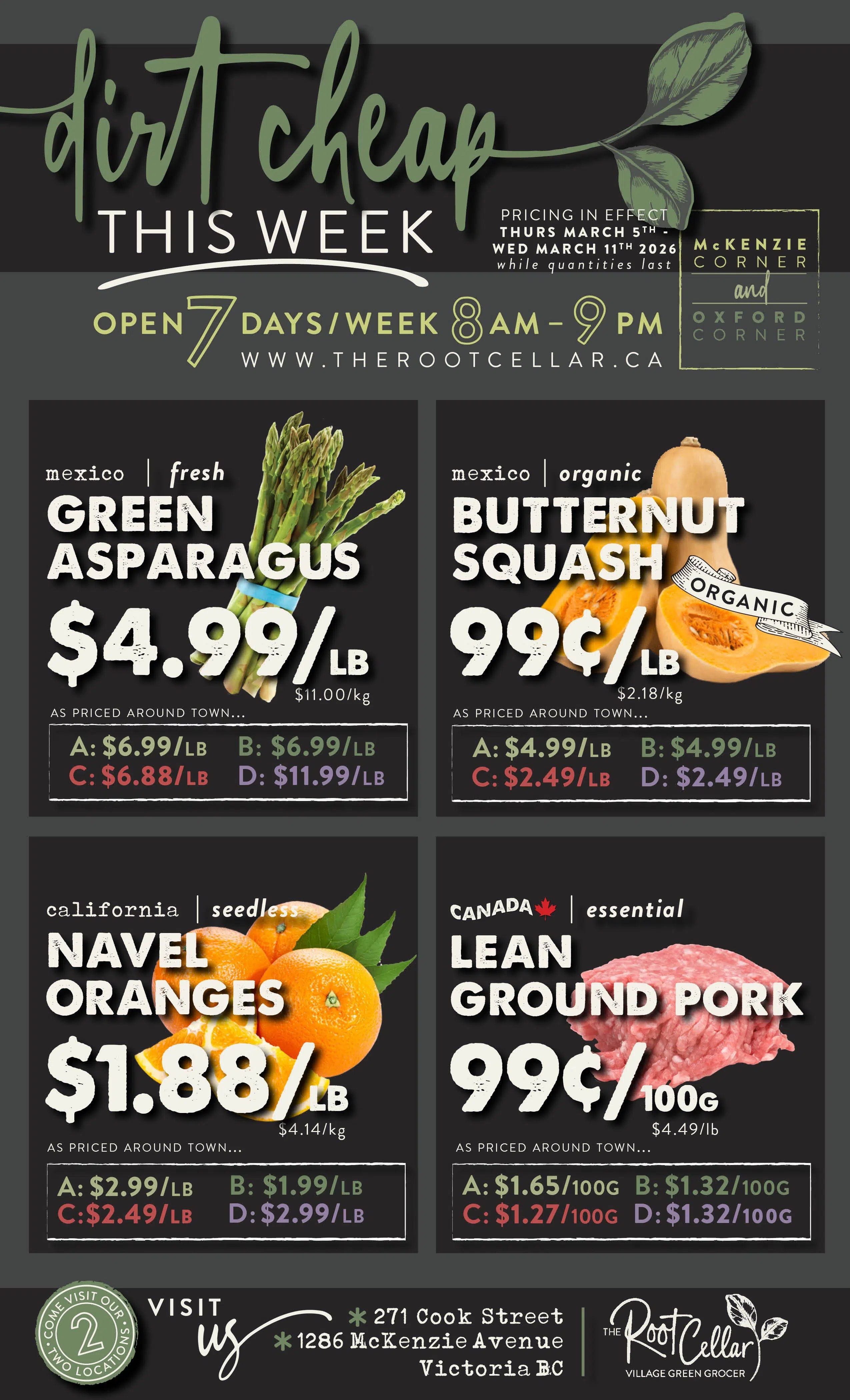 The Root Cellar weekly flyer, 'Dirt Cheap This Week' specials are in effect Thursday, March 5th to Wednesday, March 11th, 2026, while quantities last. The store is open 7 days a week from 8 AM to 9 PM. Featured items include Mexico fresh green asparagus for $4.99/lb, with prices around town ranging from $6.68/lb to $11.99/lb. Organic butternut squash from Mexico is 99¢/lb, with prices around town from $2.49/lb to $4.99/lb. California seedless navel oranges are $1.88/lb, with prices around town from $1.99/lb to $2.99/lb. Essential Canadian lean ground pork is 99¢/100g, with prices around town from $1.27/100g to $1.65/100g. The Root Cellar has two locations: 271 Cook Street and 1286 McKenzie Avenue in Victoria, BC.
