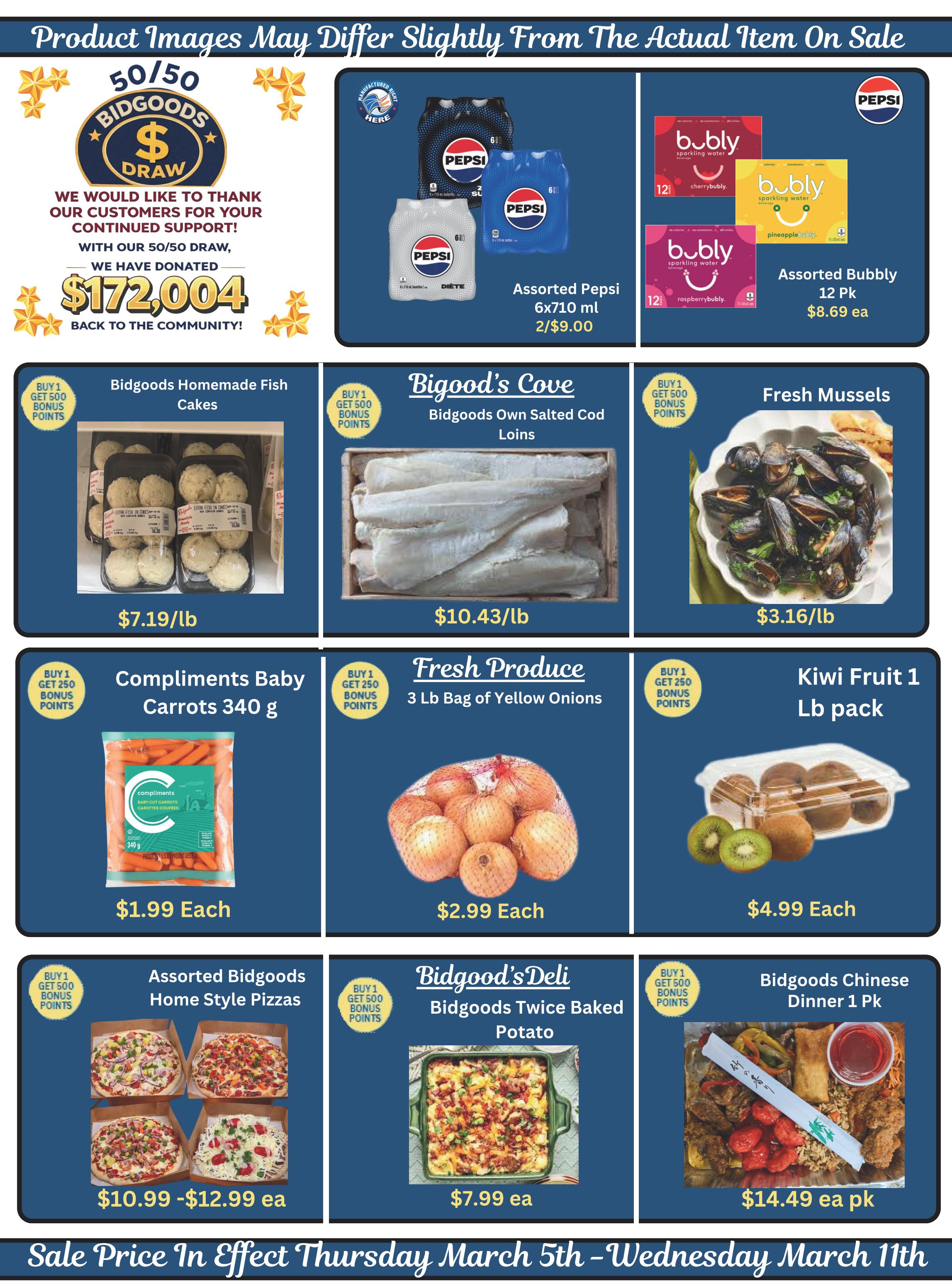 Bidgood's weekly flyer specials page 10 features a 50/50 draw with $172,004 donated back to the community. Featured products include Assorted Pepsi 6x710 ml for 2/$9.00, Assorted Bubbly 12 Pack for $8.69 each, Bidgoods Homemade Fish Cakes for $7.19/lb, Bidgood's Cove Own Salted Cod Loins for $10.43/lb, Fresh Mussels for $3.16/lb, Compliments Baby Carrots 340 g for $1.99 each, 3 lb bag of Yellow Onions for $2.99 each, Kiwi Fruit 1 lb pack for $4.99 each, Assorted Bidgoods Home Style Pizzas priced from $10.99 to $12.99 each, Bidgoods Twice Baked Potato for $7.99 each, and Bidgoods Chinese Dinner 1 Pk for $14.49 each pk. Sale prices are effective Thursday, March 5th to Wednesday, March 11th.