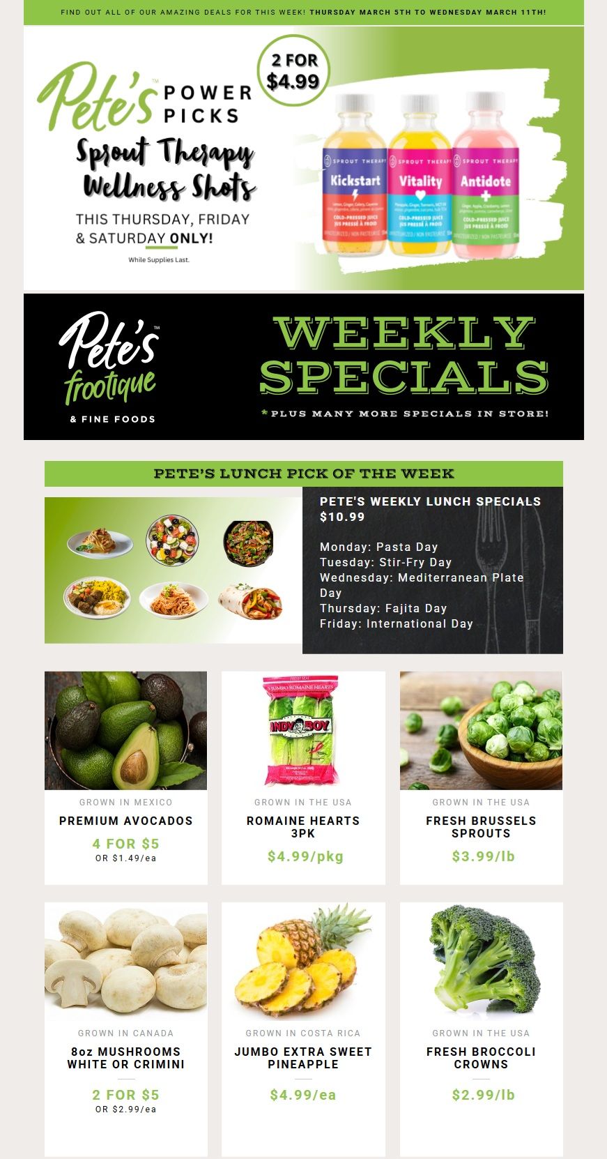 Pete's Frootique & Fine Foods Weekly Specials flyer, Page 1. Featured are Pete's Power Picks Sprout Therapy Wellness Shots, available 2 for $4.99 this Thursday, Friday & Saturday only, while supplies last. Pete's Lunch Pick of the Week is $10.99, featuring different daily specials like Pasta Day, Stir-Fry Day, Mediterranean Plate Day, Fajita Day, and International Day. Also on sale are Premium Avocados from Mexico, 4 for $5 or $1.49 each. Romaine Hearts 3pk from the USA are $4.99 per package. Fresh Brussels Sprouts from the USA are $3.99 per pound. 8oz Mushrooms, White or Crimini, grown in Canada are 2 for $5 or $2.99 each. Jumbo Extra Sweet Pineapple from Costa Rica is $4.99 each. Fresh Broccoli Crowns from the USA are $2.99 per pound.