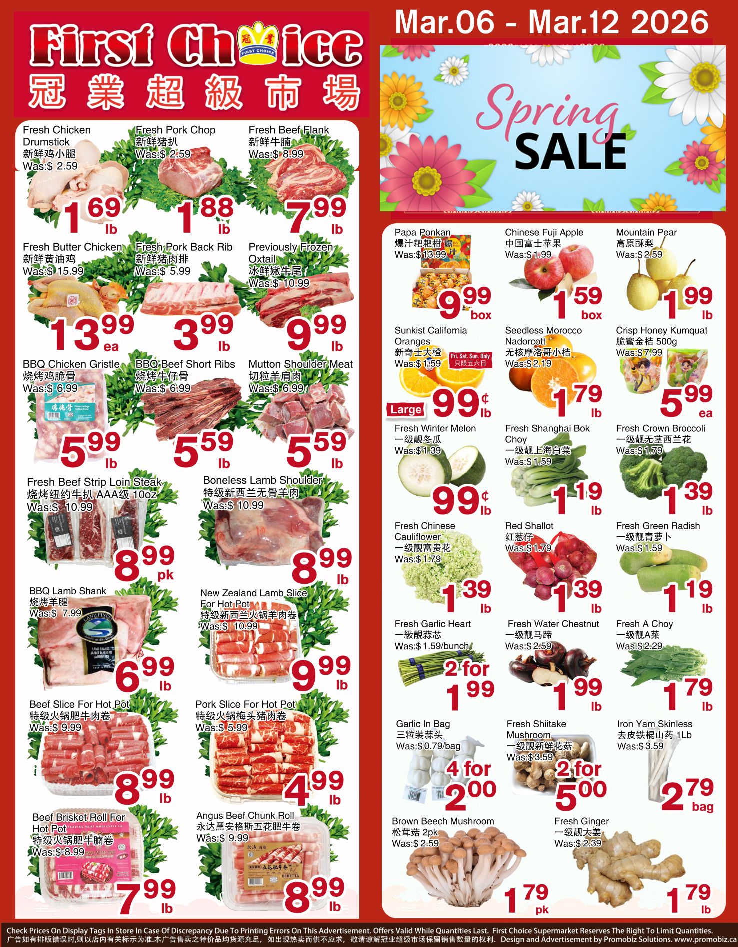 First Choice Supermarket weekly flyer specials from March 6 to March 12, 2026. Featuring a Spring Sale. On sale: Fresh Chicken Drumstick for $1.69/lb, Fresh Pork Chop for $1.88/lb, Fresh Beef Flank for $7.99/lb. Also available: Fresh Butter Chicken for $13.99 each, Fresh Pork Back Rib for $3.99/lb, Previously Frozen Oxtail for $9.99/lb. BBQ Chicken Grisle for $5.99/lb, BBQ Beef Short Ribs for $5.59/lb, Mutton Shoulder Meat for $5.59/lb. Fresh Beef Strip Loin Steak AAA grade 10oz for $8.99/pk, Boneless Lamb Shoulder for $8.99/lb, New Zealand Lamb Slice for Hot Pot for $9.99/lb. Beef Slice For Hot Pot for $8.99/lb, Pork Slice For Hot Pot for $4.99/lb, Beef Brisket Roll For Hot Pot for $7.99/lb, Angus Beef Chunk Roll for $8.99/lb. Fruits on sale: Papa Ponkan for $0.99/box, Chinese Fuji Apple for $1.59/box, Mountain Pear for $1.99/lb. Sunkist California Oranges for $0.99/lb (Fri-Sun Only), Seedless Morocco Nadorcott for $1.79/lb, Crisp Honey Kumquat 500g for $5.99/ea. Fresh Winter Melon for $0.99/lb, Fresh Shanghai Bok Choy for $1.19/lb, Fresh Crown Broccoli for $1.39/lb. Fresh Chinese Cauliflower for $1.39/lb, Red Shallot for $1.39/lb, Fresh Green Radish for $1.19/lb. Fresh Garlic Heart for $1.59/bunch, Fresh Water Chestnut for $1.99/lb, Fresh A Choy for $1.79/lb. Garlic In Bag for 2 for $1.99, Fresh Shiitake Mushroom for 2 for $5.00, Iron Yam Skinless for $2.79/bag. Brown Beech Mushroom 2pk for $1.79/pk, Fresh Ginger for $1.79/lb.