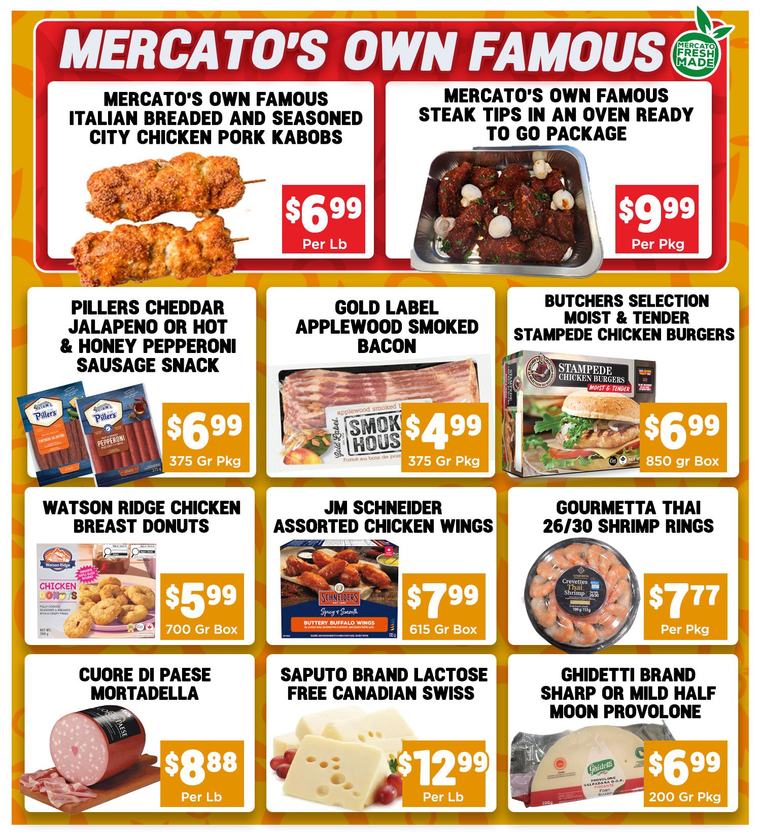Mercato's Own Famous Italian Breaded and Seasoned City Chicken Pork Kabobs are $6.99 per lb. Mercato's Own Famous Steak Tips in an oven-ready to-go package are $9.99 per pkg. Pillers Cheddar Jalapeno or Hot & Honey Pepperoni Sausage Snack is $6.99 for a 375g pkg. Gold Label Applewood Smoked Bacon is $4.99 for a 375g pkg. Butchers Selection Moist & Tender Stampede Chicken Burgers are $6.99 for an 850g box. Watson Ridge Chicken Breast Donuts are $5.99 for a 700g box. JM Schneider Assorted Chicken Wings, Buttery Buffalo Wings flavour, are $7.99 for a 615g box. Gourmetta Thai 26/30 Shrimp Rings are $7.77 per pkg. Cuore di Paese Mortadella is $8.88 per lb. Saputo Brand Lactose Free Canadian Swiss cheese is $12.99 per lb. Ghidetti Brand Sharp or Mild Half Moon Provolone is $6.99 for a 200g pkg.