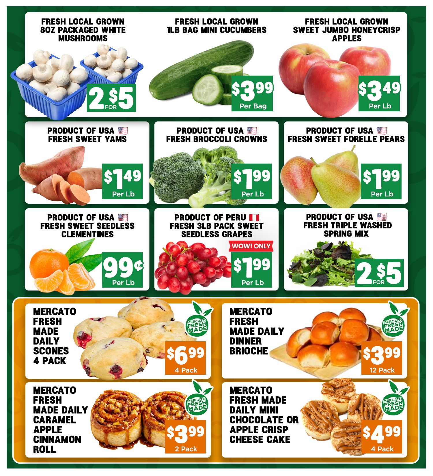 Mercato Fresh weekly flyer specials page 5 features fresh produce and baked goods. Fresh local grown 8oz packaged white mushrooms are 2 for $5. Fresh local grown 1lb bag mini cucumbers are $3.99 per bag. Fresh local grown sweet jumbo Honeycrisp apples are $3.49 per lb. Product of USA fresh sweet yams are $1.49 per lb. Product of USA fresh broccoli crowns are $1.99 per lb. Product of USA fresh sweet Forelle pears are $1.99 per lb. Product of USA fresh sweet seedless clementines are $0.99 per lb. Product of Peru fresh 3lb pack sweet seedless grapes are $1.99 per lb. Product of USA fresh triple washed spring mix is 2 for $5. Mercato Fresh made daily scones, 4 pack, are $6.99. Mercato Fresh made daily dinner brioche, 12 pack, are $3.99. Mercato Fresh made daily caramel apple cinnamon roll, 2 pack, are $3.99. Mercato Fresh made daily mini chocolate or apple crisp cheesecake, 4 pack, are $4.99.